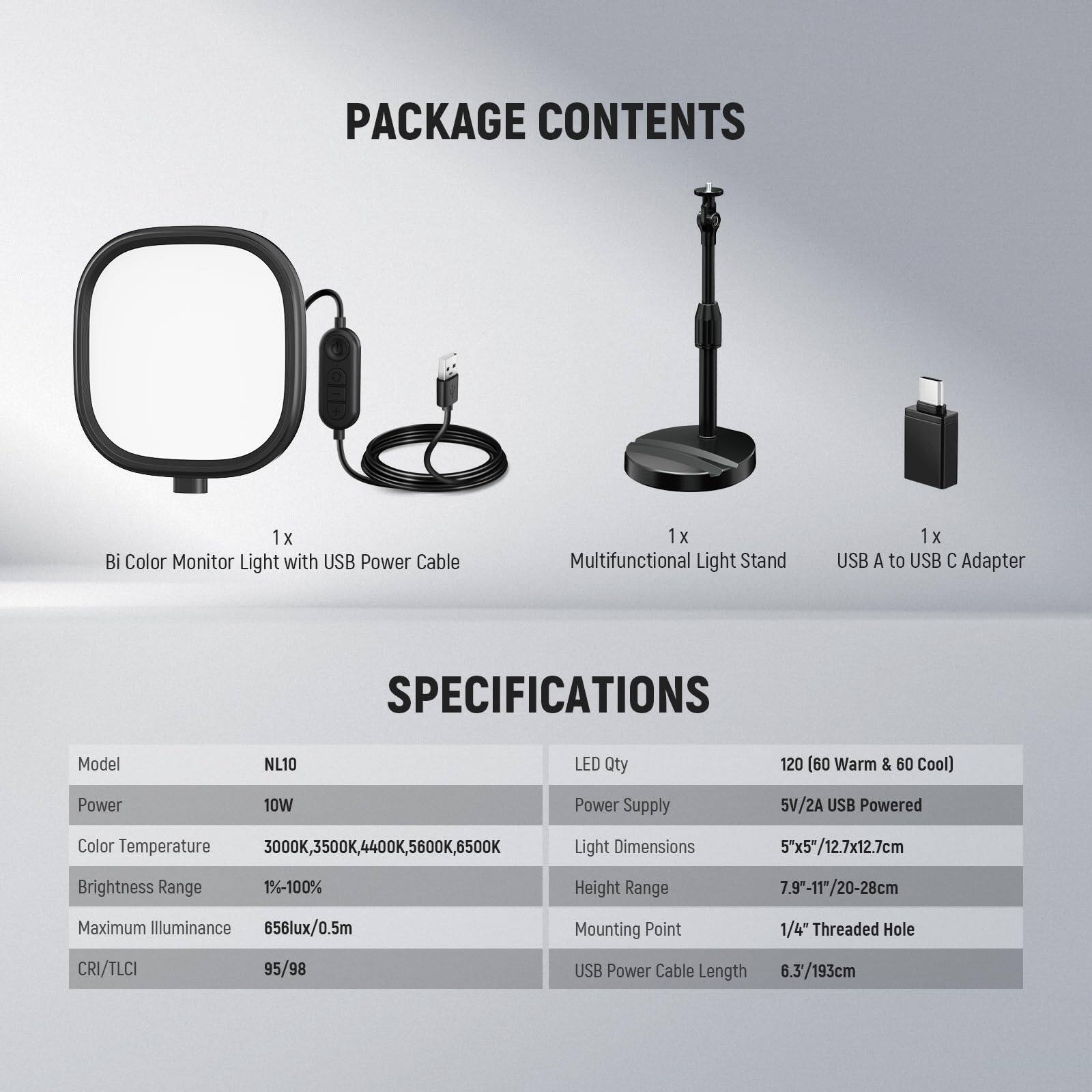 PACKAGE CONTENTS  
1 x Bi Color Monitor Light with USB Power Cable  
1 x Multifunctional Light Stand  
1 x USB A to USB C Adapter  

SPECIFICATIONS  
Model: NL10  
LED Qty: 120 (60 Warm & 60 Cool)  
Power: 10W  
Power Supply: 5V/2A USB Powered  
Color Temperature: 3000K, 3500K, 4400K, 5600K, 6500K  
Brightness Range: 1%-100%  
Maximum Illuminance: 656lux/0.5m  
CRI/TLCI: 95/98  
Light Dimensions: 5"x5"/12.7x12.7cm  
Height Range: 7.9"-11"/20-28cm  
Mounting Point: 1/4" Threaded Hole  
USB Power Cable Length: 6.3/193cm