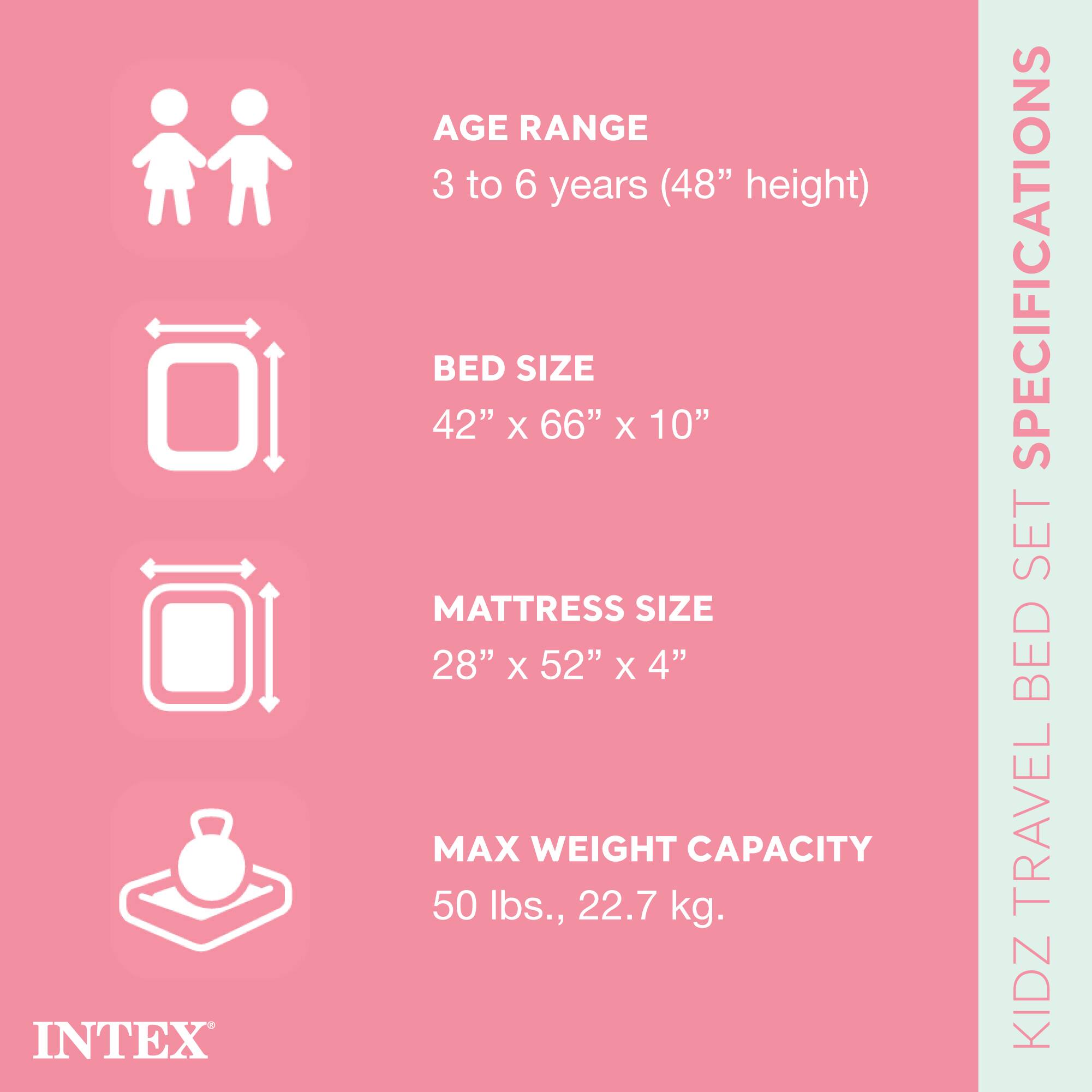 INTEX KIDZ TRAVEL BED SET SPECIFICATIONS

- AGE RANGE: 3 to 6 years (48" height)
- BED SIZE: 42" x 66" x 10"
- MATTRESS SIZE: 28" x 52" x 4"
- MAX WEIGHT CAPACITY: 50 lbs., 22.7 kg.