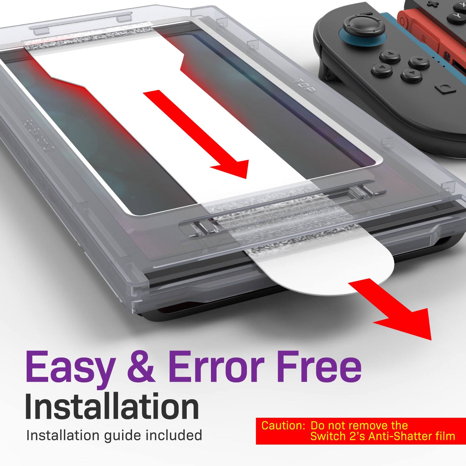 Easy & Error Free Installation  
Installation guide included  
Caution: Do not remove the Switch 2's Anti-Shatter film