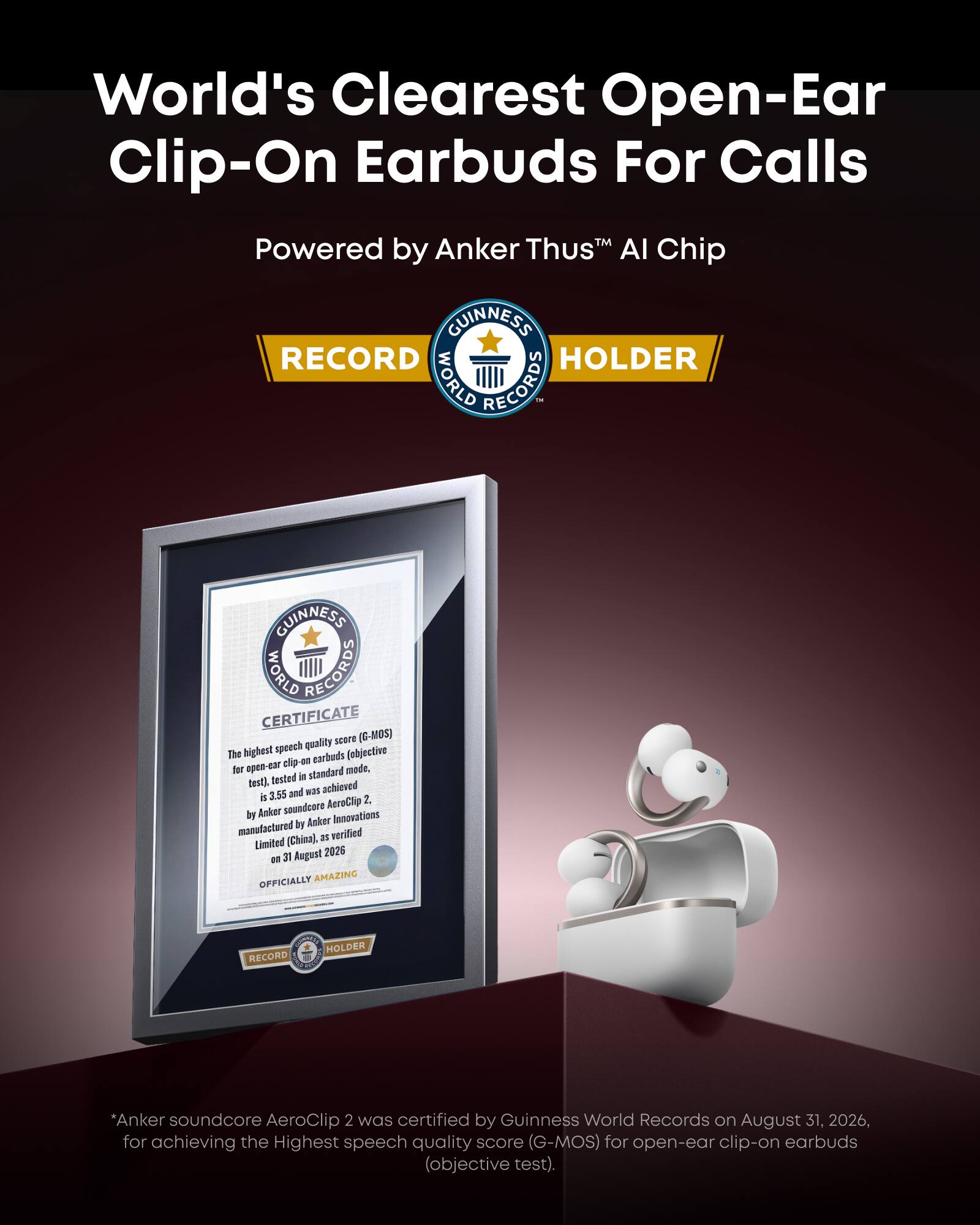 World's Clearest Open-Ear Clip-On Earbuds For Calls  
Powered by Anker Thus™ AI Chip  

GUINNESS WORLD RECORDS HOLDER  

GUINNESS WORLD RECORDS CERTIFICATE  
quality score (G-MOS) The highest speech (objective clip-on earbuds for open-ear standard mode, tested in test), achieved 3.55 and was is 2.  

soundcore AeroClip by Anker Innovations manufactured by Anker (China), 35 verified Limited 31 August 2026 to OFFICIALLY AMAZING  

RECORD  

*Anker soundcore AeroClip 2 was certified by Guinness World Records on August 31, 2026, for achieving the Highest speech quality score (G-MOS) for open-ear clip-on earbuds (objective test).