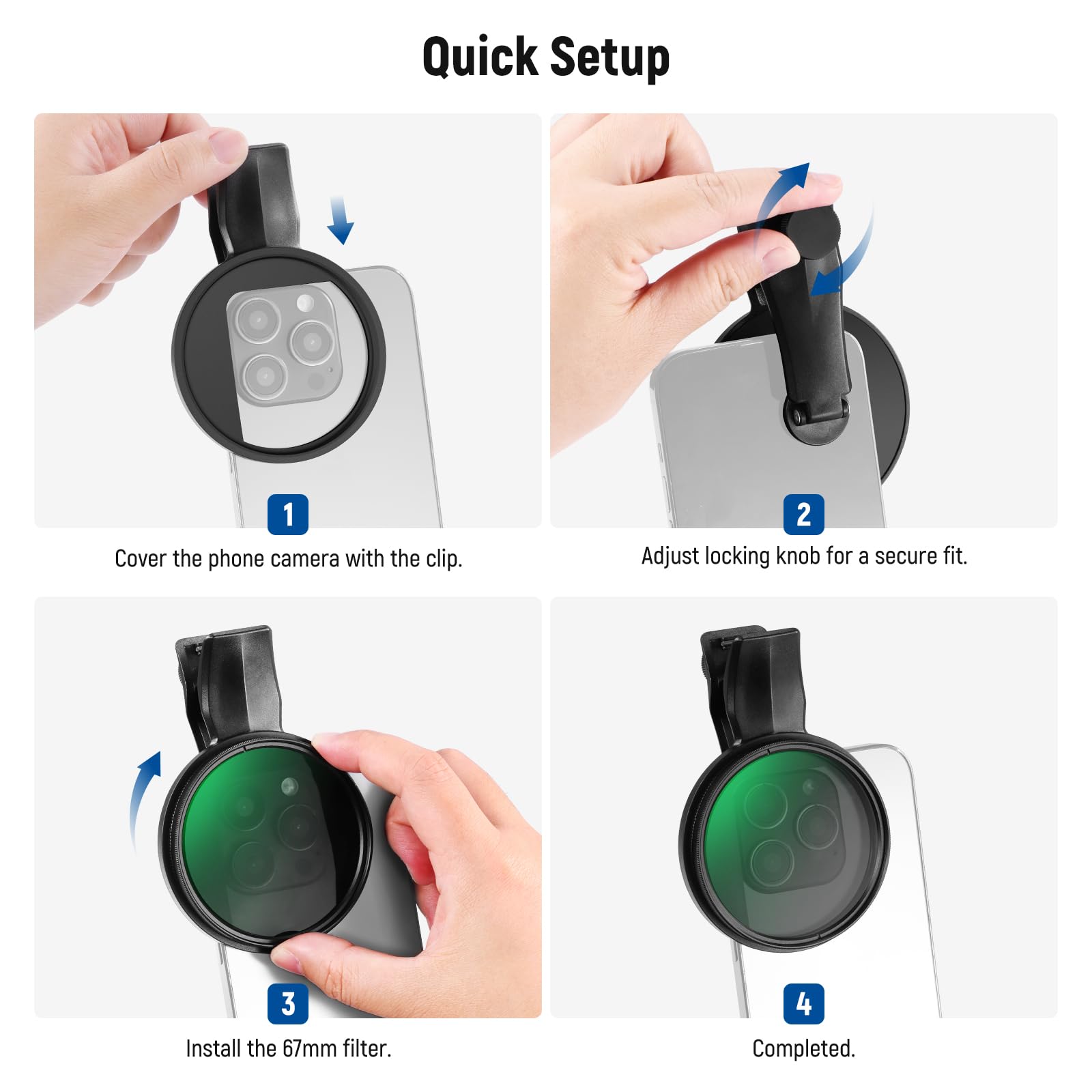 Quick Setup

1. Cover the phone camera with the clip.
2. Adjust locking knob for a secure fit.
3. Install the 67mm filter.
4. Completed.