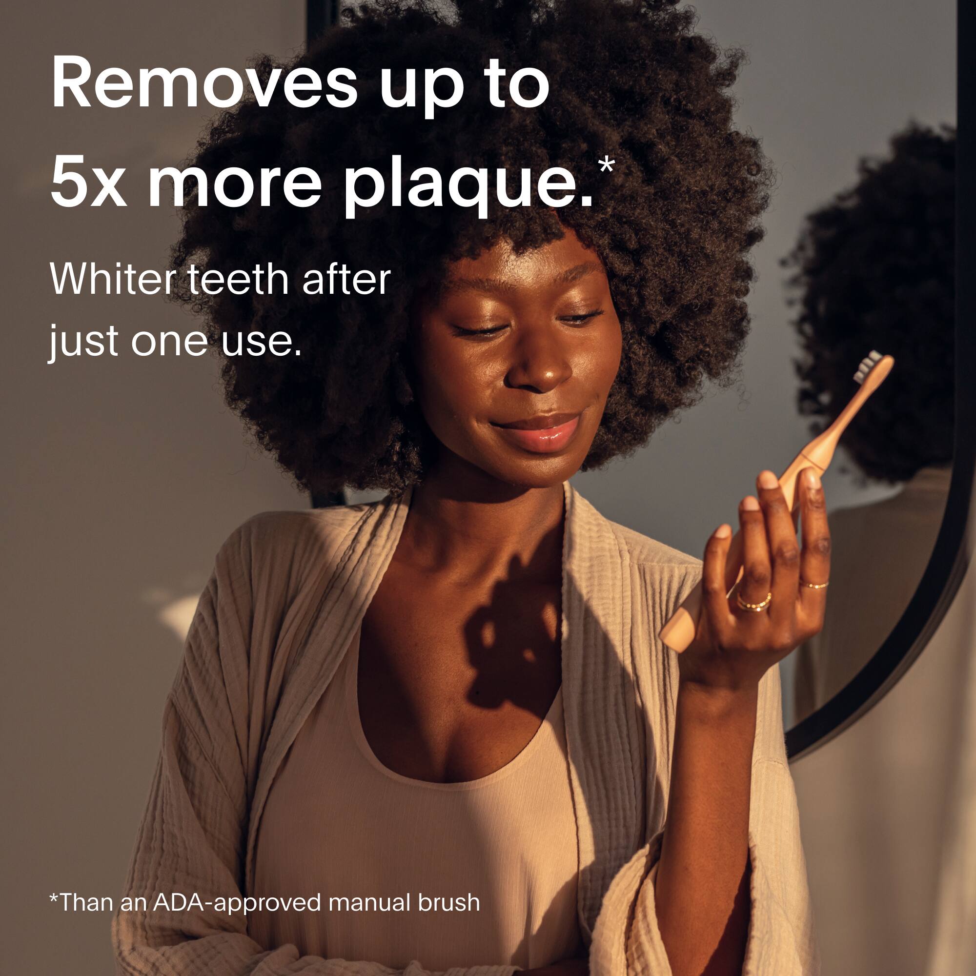 Removes up to 5x more plaque.*

Whiter teeth after just one use.

*Than an ADA-approved manual brush