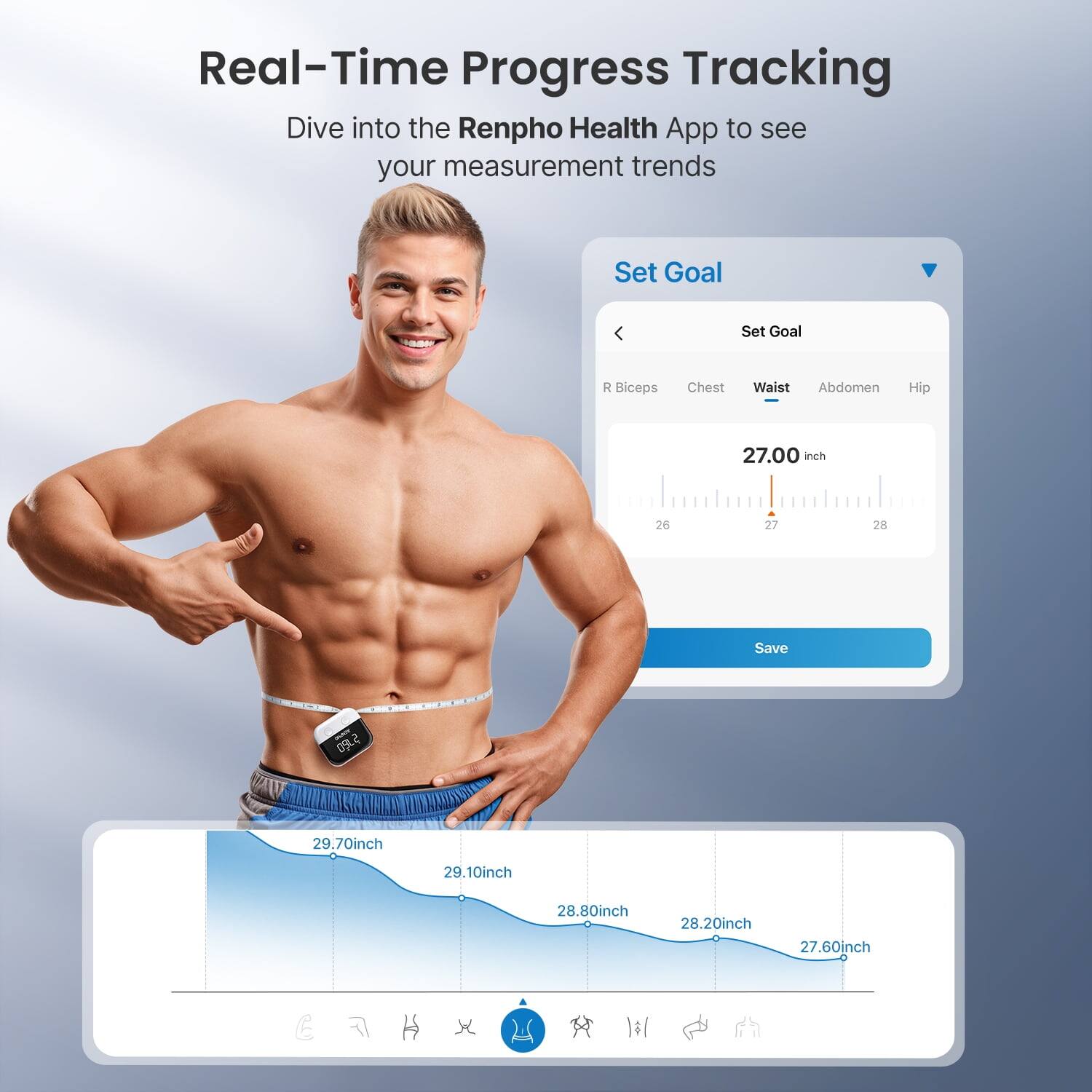 Real-Time Progress Tracking  
Dive into the Renpho Health App to see your measurement trends  

Set Goal  
R Biceps Chest Waist Abdomen Hip  
27.00 inch  
26 27 28  

Save  

29.70 inch  
29.10 inch  
28.80 inch  
28.20 inch  
27.60 inch
