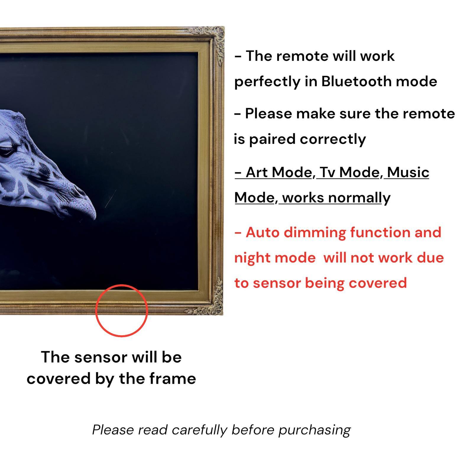 - The remote will work perfectly in Bluetooth mode
- Please make sure the remote is paired correctly
- Art Mode, Tv Mode, Music Mode, works normally
- Auto dimming function and night mode will not work due to sensor being covered
- The sensor will be covered by the frame
- Please read carefully before purchasing