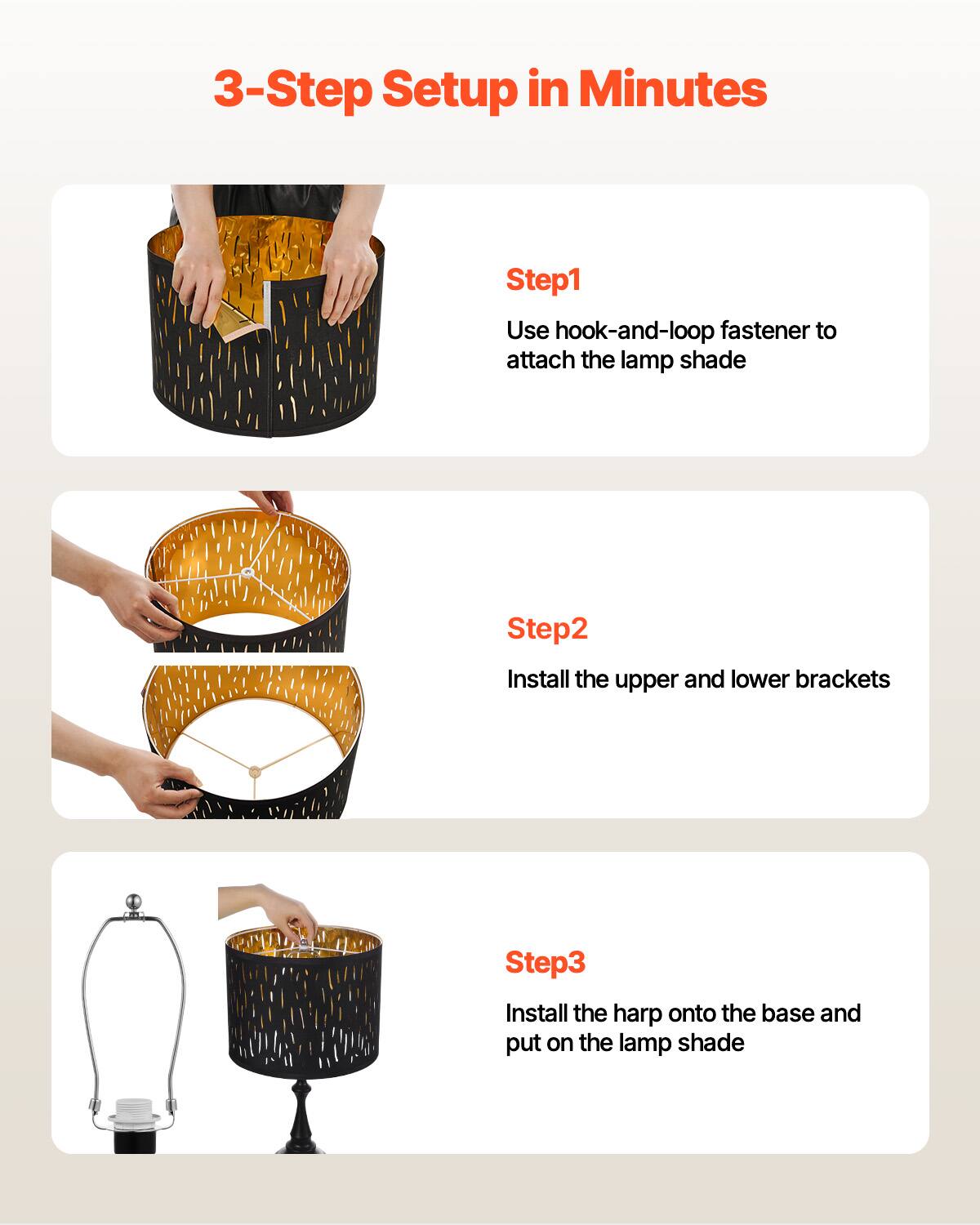 3-Step Setup in Minutes

Step1  
Use hook-and-loop fastener to attach the lamp shade

Step2  
Install the upper and lower brackets

Step3  
Install the harp onto the base and put on the lamp shade