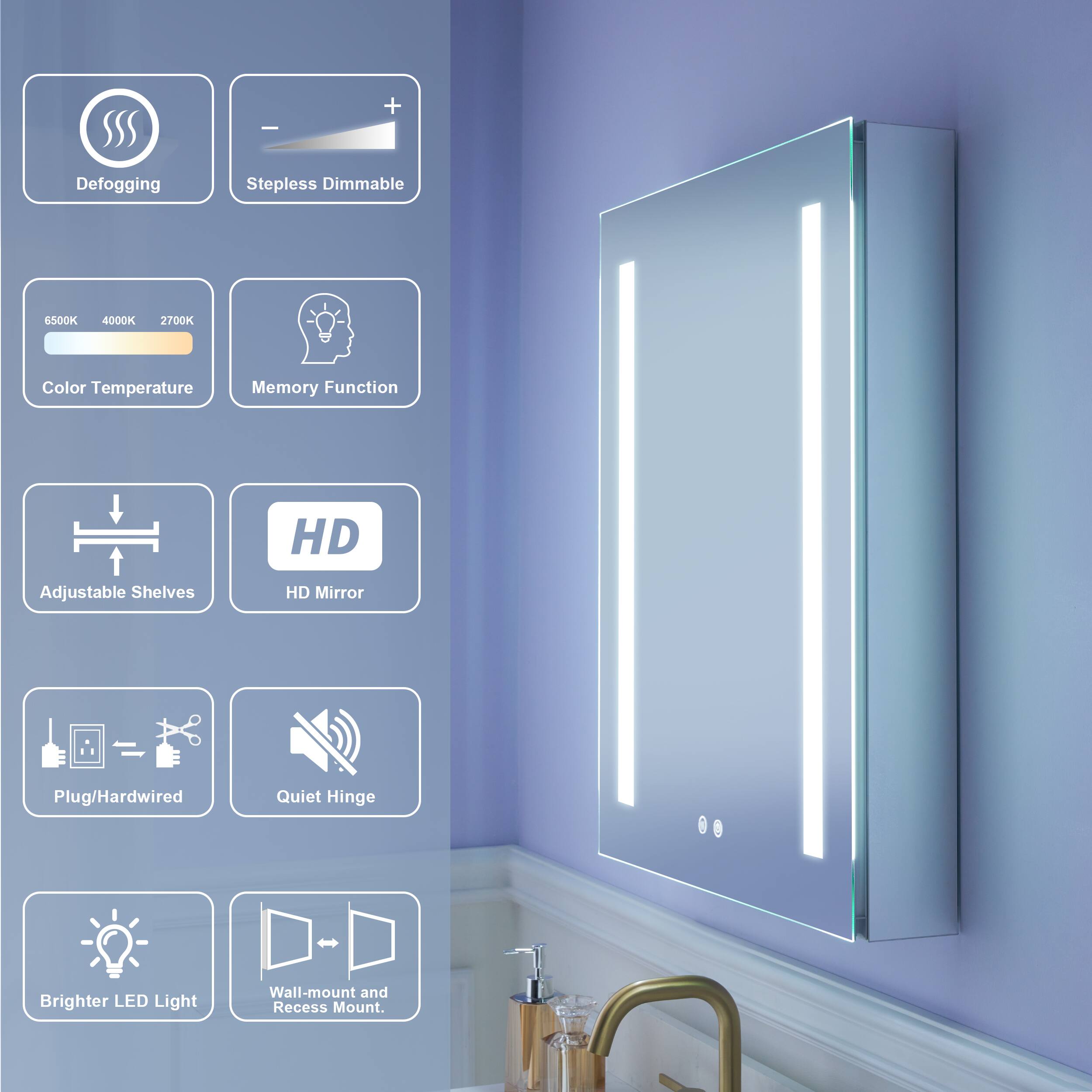 - Defogging
- Stepless Dimmable
- 6500K 4000K 2700K Color Temperature
- Memory Function
- HD Adjustable Shelves
- HD Mirror
- Plug/Hardwired
- Quiet Hinge
- Brighter LED Light
- Wall-mount and Recess Mount