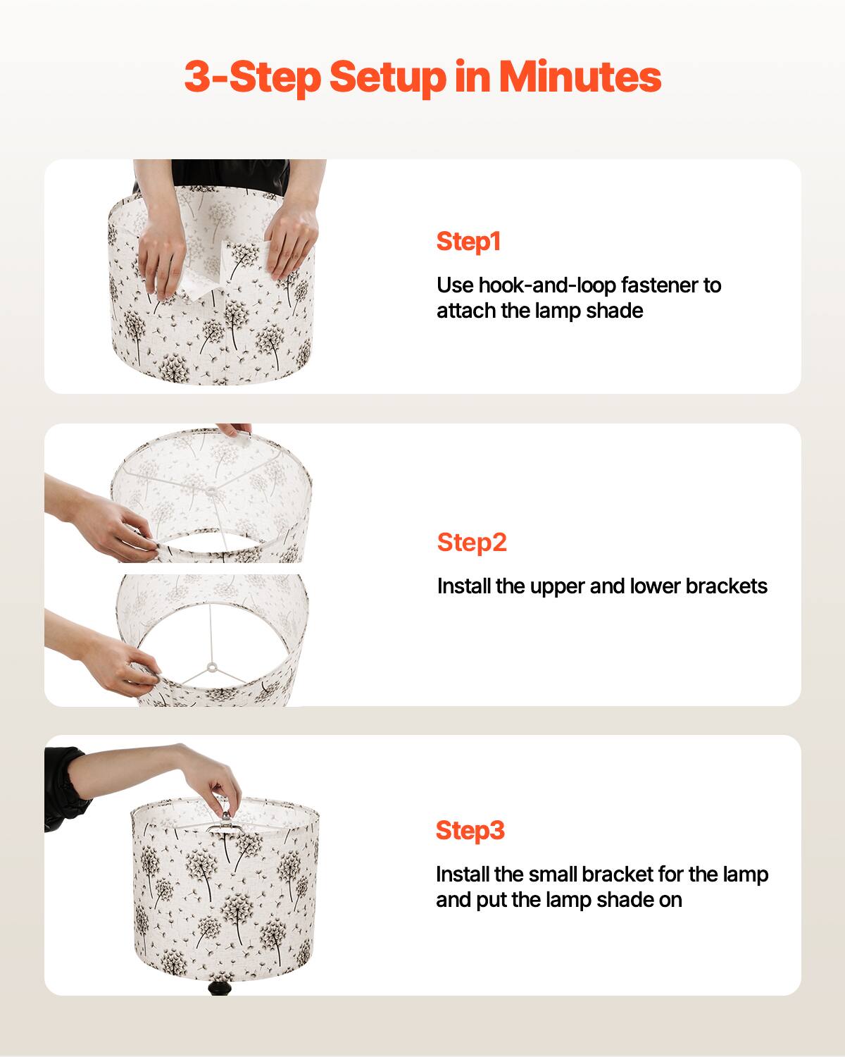 3-Step Setup in Minutes

Step1  
Use hook-and-loop fastener to attach the lamp shade

Step2  
Install the upper and lower brackets

Step3  
Install the small bracket for the lamp and put the lamp shade on