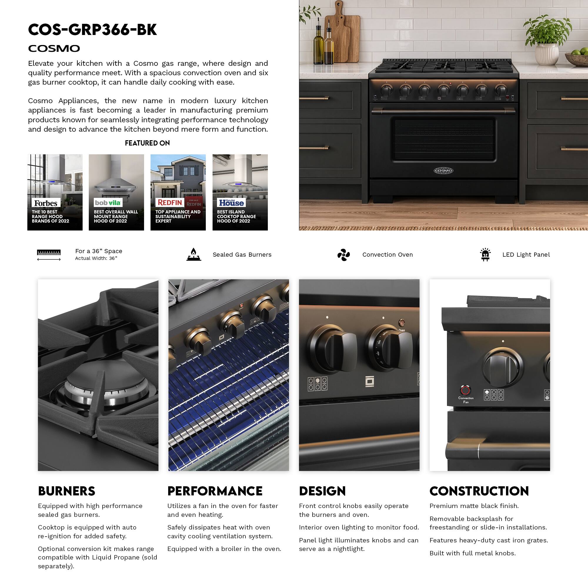 COS-GRP366-BK  
COSMO  

Elevate your kitchen with a Cosmo gas range, where design and quality performance meet. With a spacious convection oven and six gas burner cooktop, it can handle daily cooking with ease.  

Cosmo Appliances, the new name in modern luxury kitchen appliances is fast becoming a leader in manufacturing premium products known for seamlessly integrating performance technology and design to advance the kitchen beyond mere form and function.  

FEATURED ON  
Forbes  
THE  
bob vila  
OVERALL WALL MOUNT RANGE HOOD  
REDFIN  
TOP APPLIANCE SUSTAINABILITY EXPERT  
SLAND COOKTOP RANGE HOOD  

Space Width:  
Sealed Gas Burners  
Convection Oven  
LED Light Panel  

BURNERS  
Equipped with high performance sealed gas burners.  
Cooktop is equipped with auto re-ignition for added safety.  
Optional conversion kit makes range compatible with Liquid Propane (sold separately).  

PERFORMANCE  
Utilizes a fan in the oven for faster and even heating.  
Safely dissipates heat with oven cavity cooling ventilation system.  
Equipped with a broiler in the oven.  

DESIGN  
Front control knobs easily operate the