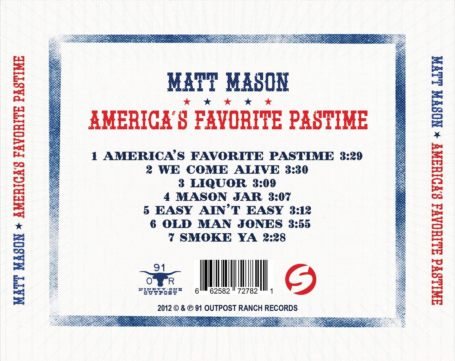 MATT MASON  
AMERICA'S FAVORITE PASTIME  

1. AMERICA'S FAVORITE PASTIME 3:29  
2. WE COME ALIVE 3:30  
3. LIQUOR 3:09  
4. MASON JAR 3:07  
5. EASY AIN'T EASY 3:12  
6. OLD MAN JONES 3:55  
7. SMOKE YA 2:28  

91  
OUTPOST  
6 62582 72782 1  

2012 © & ℗ 91 OUTPOST RANCH RECORDS