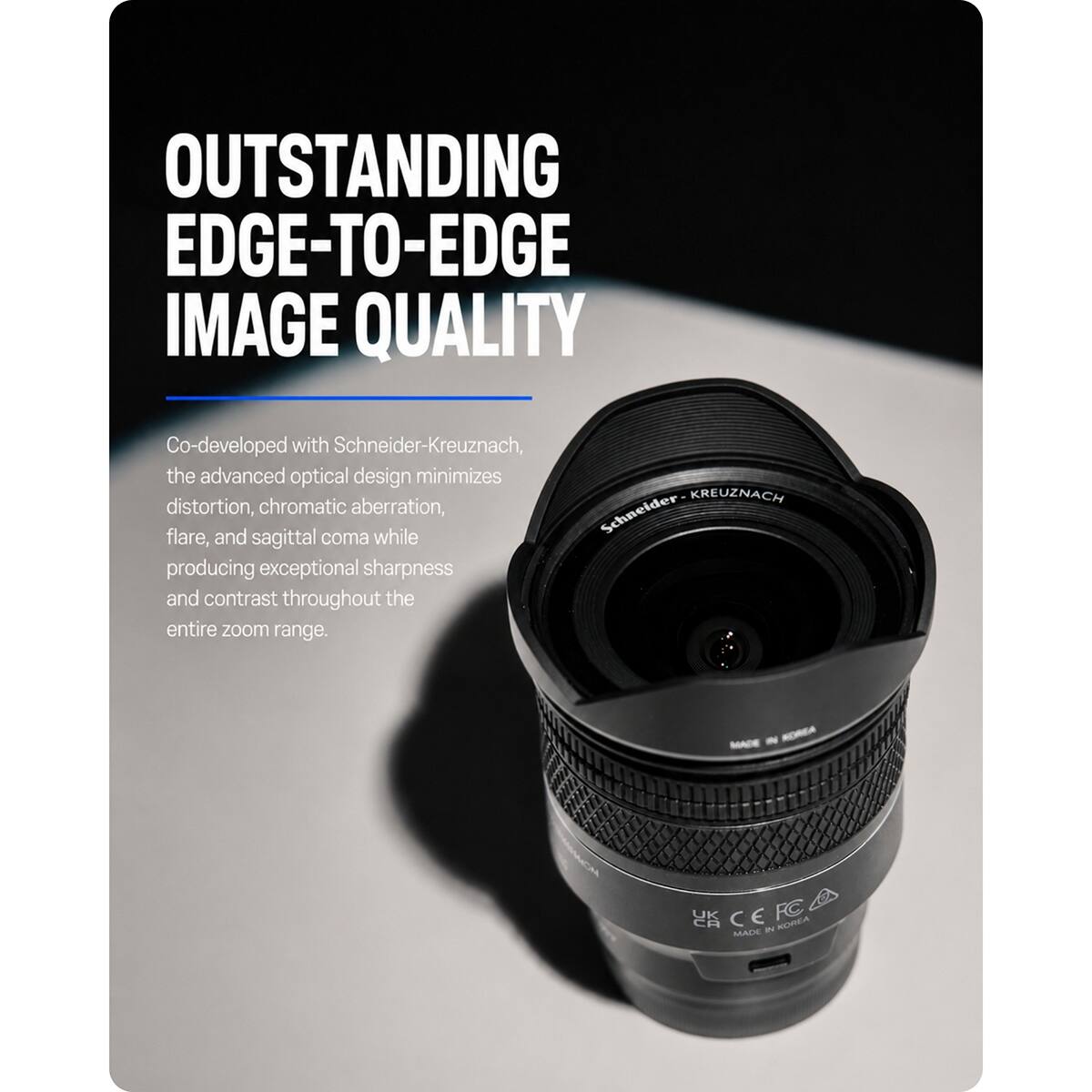 OUTSTANDING EDGE-TO-EDGE IMAGE QUALITY

Co-developed with Schneider-Kreuznach, the advanced optical design minimizes distortion, chromatic aberration, Schneider flare, and sagittal coma while producing exceptional sharpness and contrast throughout the entire zoom range.

MADE IN KOREA