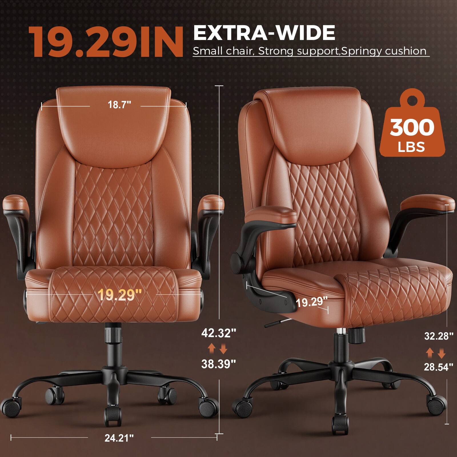 EXTRA-WIDE 19.29IN Small chair, Strong support, Springy cushion  
18.7"  
300 LBS  
19.29"  
19.29"  
42.32"  
32.28"  
38.39"  
28.54"  
24.21"