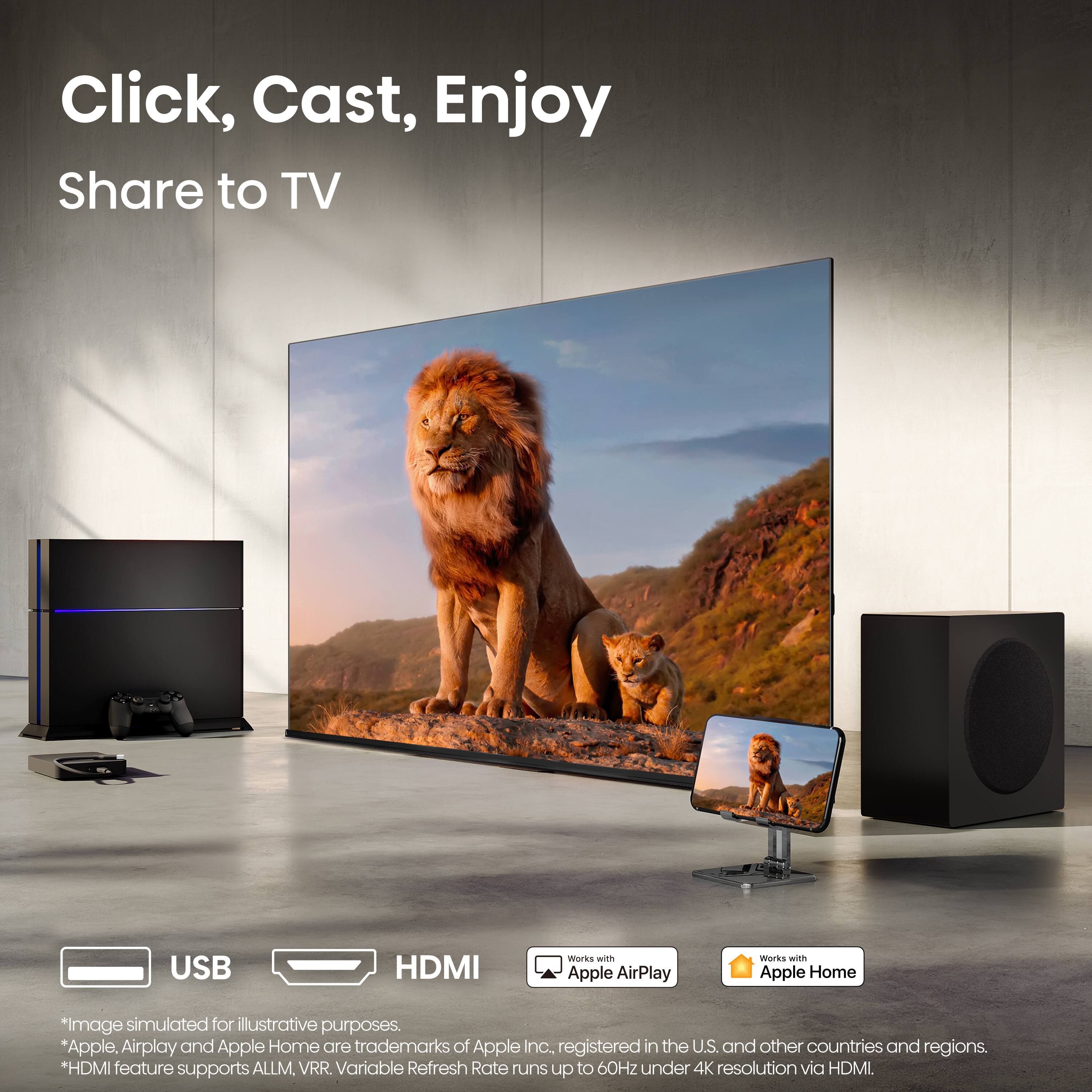 Click, Cast, Enjoy  
Share to TV  

USB HDMI works WiE Apple AirPlay Works wiTh Apple Home  

*image simulated for illustrative purposes.  
*Apple, Airplay and Apple Home are trademarks of Apple Inc. registered in the U.S. and other countries and regions.  
*HDMI feature supports ALLM, VRR. Variable Refresh Rate runs up to 60Hz under 4K resolution via HDMI.