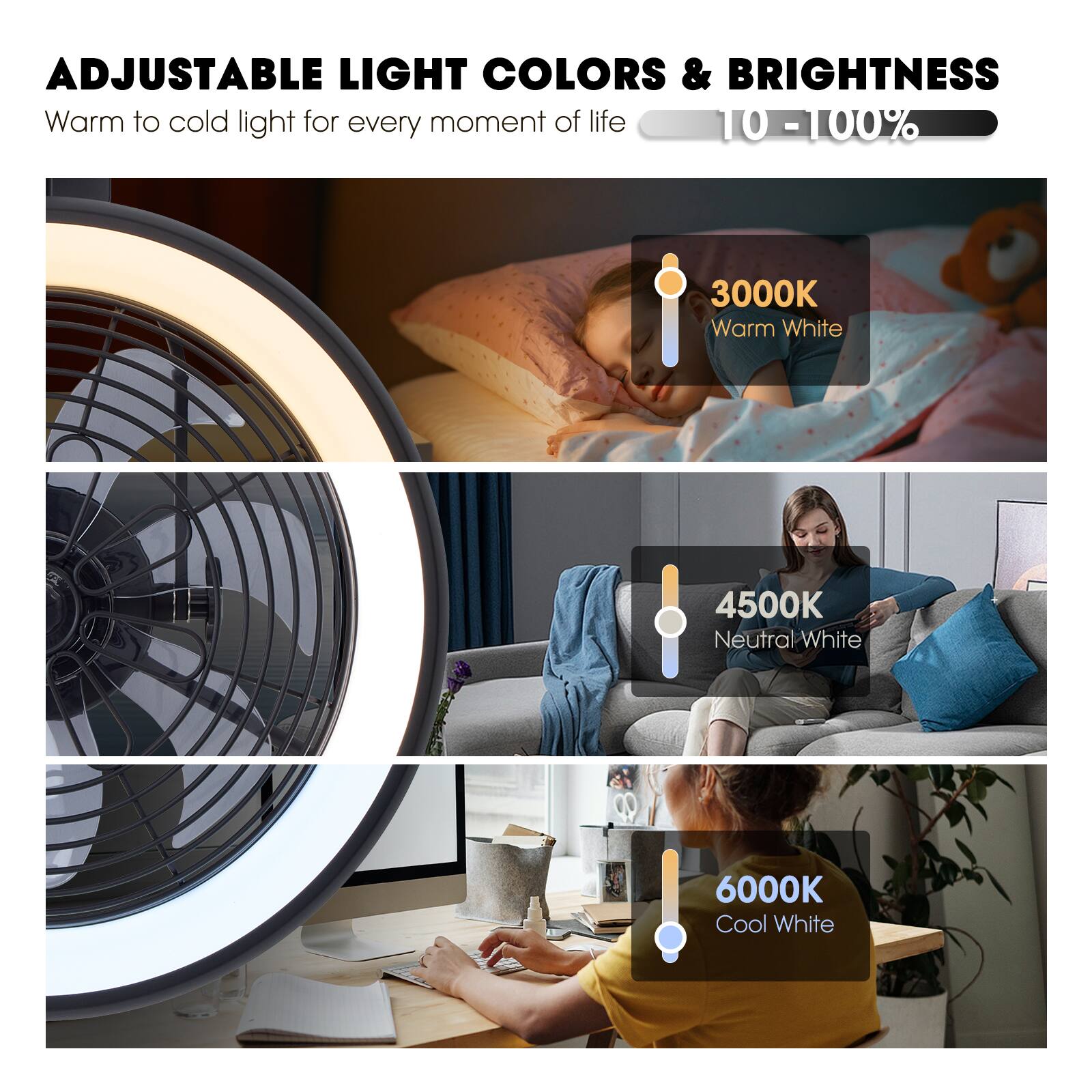 ADJUSTABLE LIGHT COLORS & BRIGHTNESS  
Warm to cold light for every moment of life  
10 - 100%  

3000K  
Warm White  

4500K  
Neutral White  

6000K  
Cool White
