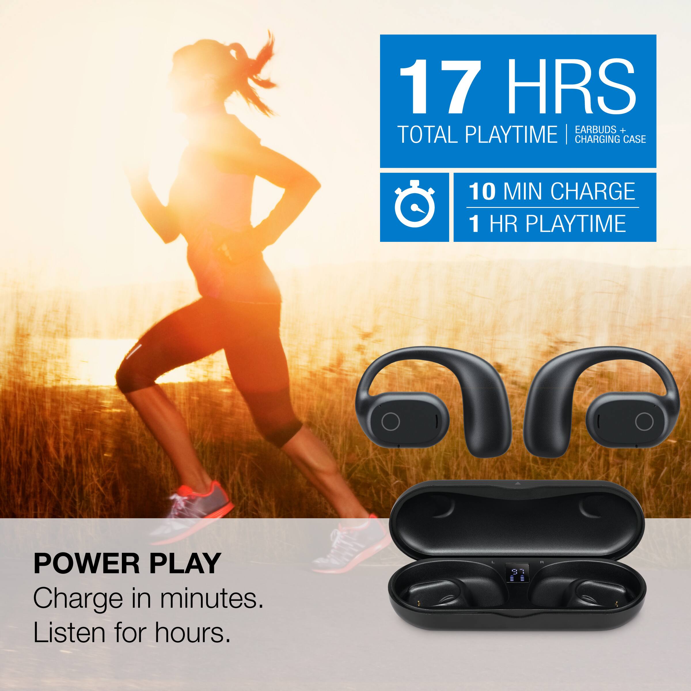 17 HRS TOTAL PLAYTIME | EARBUDS + CHARGING CASE  
10 MIN CHARGE 1 HR PLAYTIME  
POWER PLAY  
Charge in minutes. Listen for hours.
