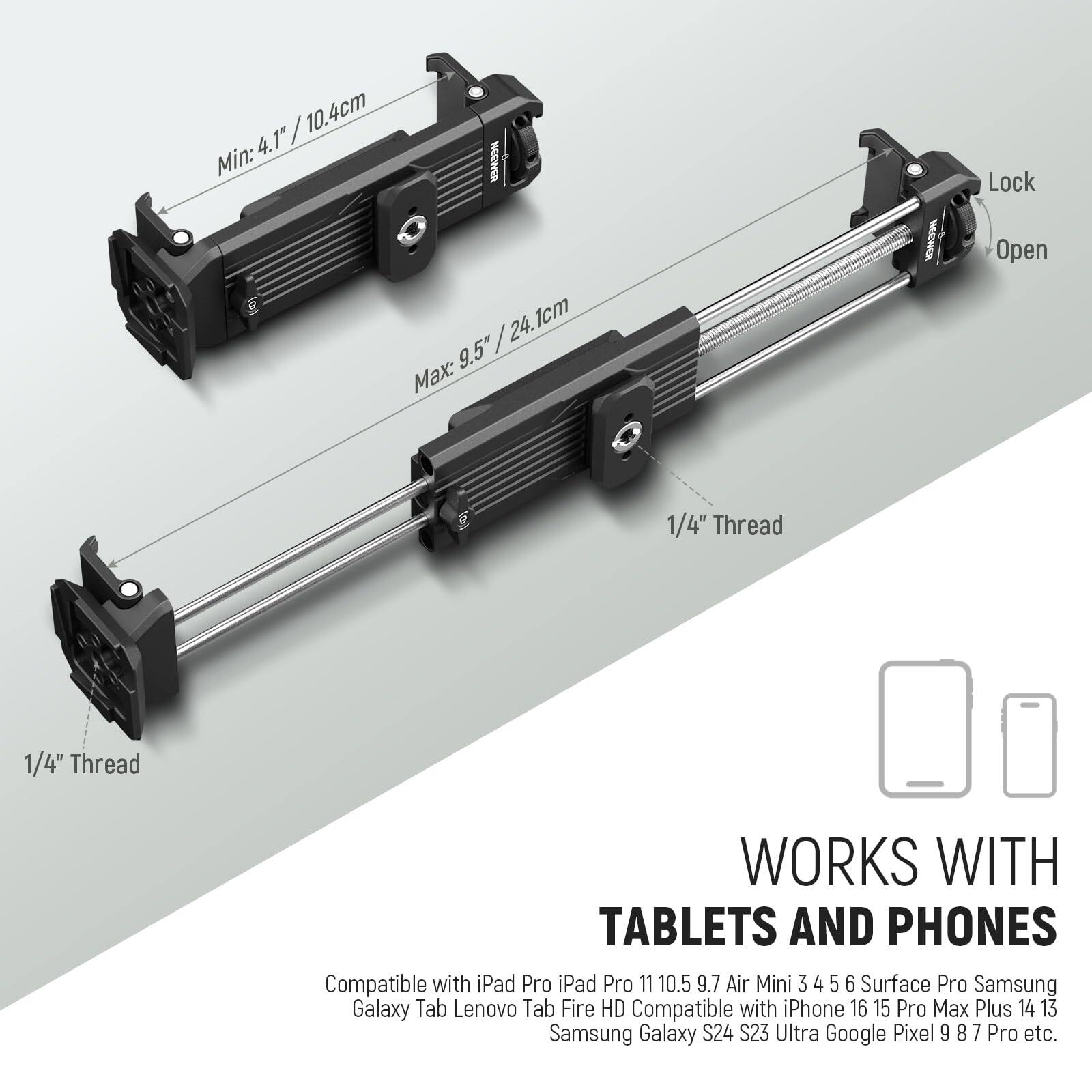 / 10.4cm 4.1" Min: HEEWER / 24.1cm 9.5" Max: NECWER Lock Open 1/4" Thread 1/4" Thread WORKS WITH TABLETS AND PHONES Compatible with iPad Pro 11 10.5 9.7 Air Mini 3 4 5 6 Surface Pro Samsung Galaxy Tab Lenovo Tab Fire HD Compatible with iPhone 16 15 Pro Max Plus 14 13 Samsung Galaxy S24 S23 Ultra Google Pixel 9 8 7 Pro etc.