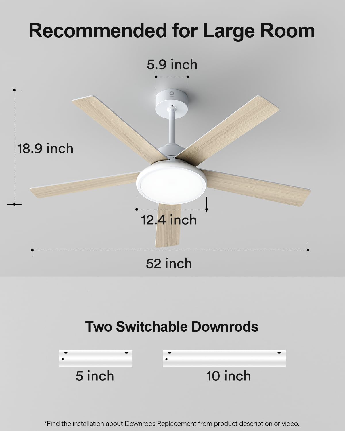 Recommended for Large Room

5.9 inch  
18.9 inch  
12.4 inch  
52 inch  

Two Switchable Downrods  
5 inch  
10 inch  

*Find the installation about Downrods Replacement from product description or video.