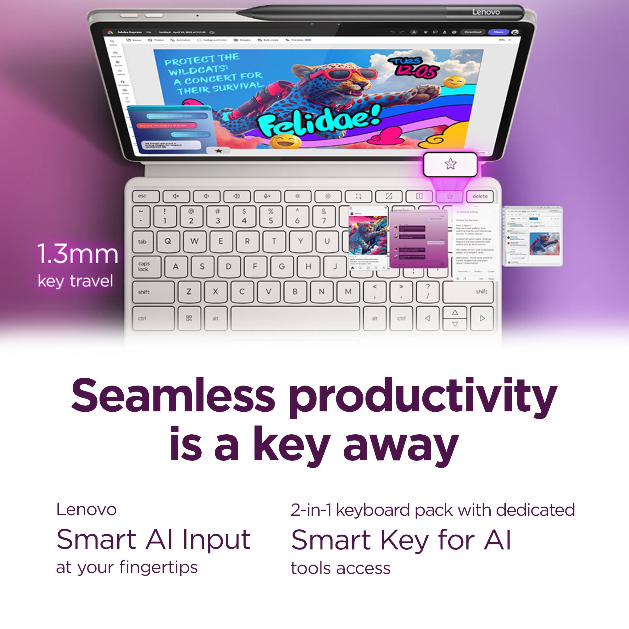 Lenovo | PROTECT THE WILDCATS! FOR A CONCERT THEIR SURVIVAL Felidae! 12-05

1.3mm key travel

Seamless productivity is a key away

Lenovo Smart AI Input at your fingertips

2-in-1 keyboard pack with dedicated Smart Key for AI tools access
