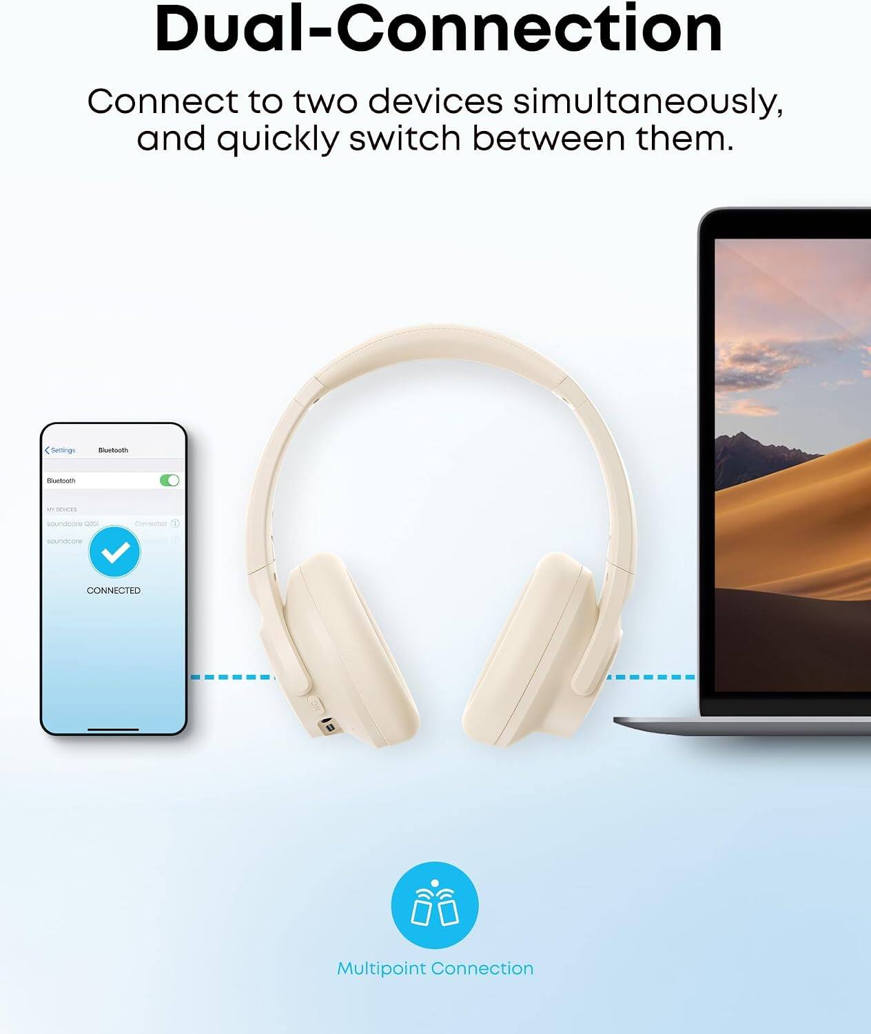 Dual-Connection  
Connect to two devices simultaneously, and quickly switch between them.  

Settings  
Bluetooth  
Bluetooth  
My Devices  
soundcore Q2s  
Connected  
soundcore  
CONNECTED  

Multipoint Connection