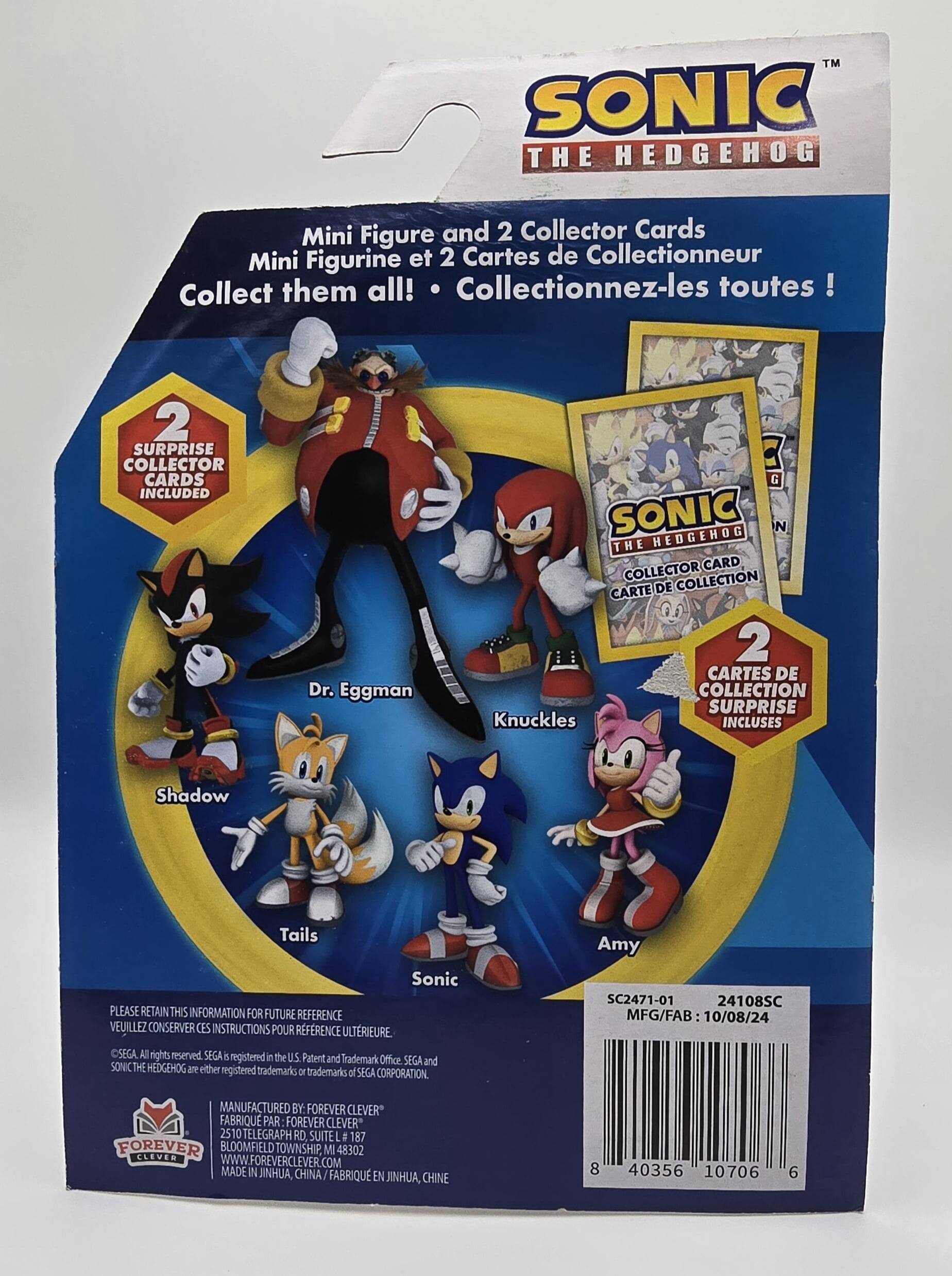 Here is the corrected and grouped text from the image:

---

**SONIC THE HEDGEHOG**

- Mini Figure and 2 Collector Cards
- Mini Figurine et 2 Cartes de Collectionneur
- Collect them all! Collectionnez-les toutes!

**2 SURPRISE COLLECTOR CARDS INCLUDED**
- Dr. Eggman
- SONIC HEDGEHOG
- Knuckles
- Shadow
- Tails
- Sonic
- Amy

**PLEASE RETAIN THIS INFORMATION FOR FUTURE REFERENCE**
- VEUILLEZ CONSERVER CES INSTRUCTIONS POUR REFERENCE ULTERIEURE

**CSEGA**
- All rights reserved
- SEGA and SONIC THE HEDGEHOG are either registered trademarks or trademarks of SEGA CORPORATION.

**SC2471-01 24108SC**
- MFG/FAB 10/08/24
- MANUFACTURED BY: FOREVER CLEVER
- FABRIQUE PAR FOREVER CLEVER
- 2510 TELEGRAPH RD SUITE # 187
- FOREVER BLOOMFIELD TOWNSHIP, MI 48302
- WWW.FOREVERCLEVER.COM
- MADE IN JINHUA, CHINE

---

**Bar Code:**
- 40356 10706 6

---

**Note:** The text "CSEGA" seems to be a typo and should likely be "SEGA."