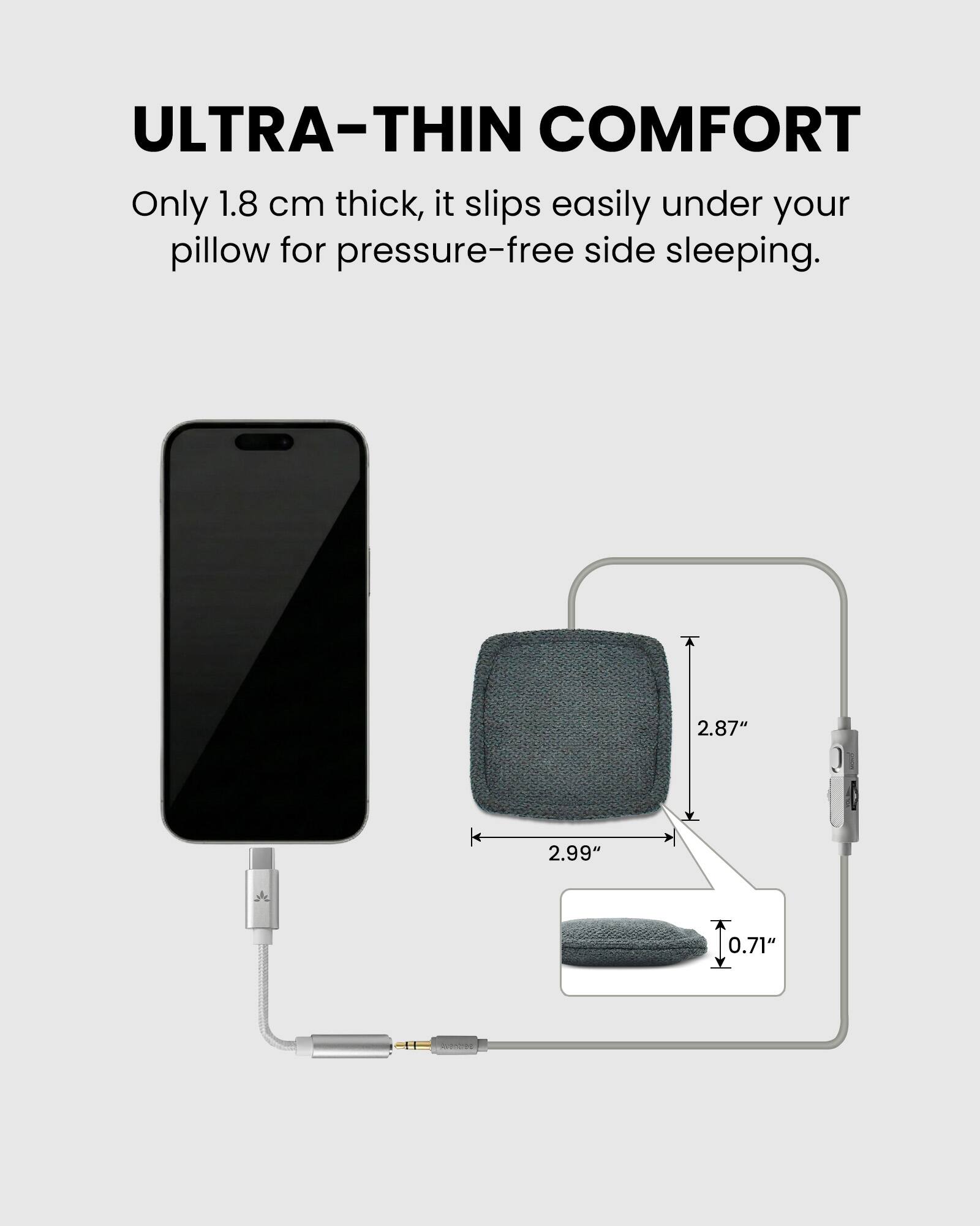 ULTRA-THIN COMFORT

Only 1.8 cm thick, it slips easily under your pillow for pressure-free side sleeping.

2.87" 2.99" 0.71"