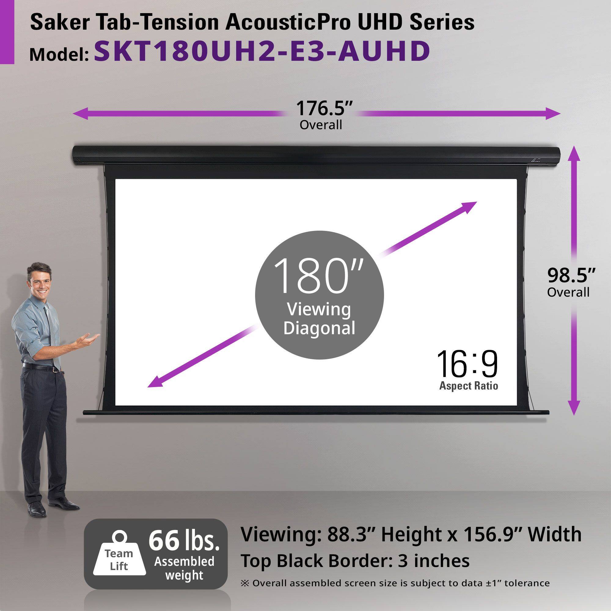 Saker Tab-Tension AcousticPro UHD Series  
Model: SKT180UH2-E3-AUHD  

176.5" Overall  
180" Viewing Diagonal  
16:9 Aspect Ratio  
98.5" Overall  
66 lbs. Team Lift Assembled Weight  

Viewing: 88.3" Height x 156.9" Width  
Top Black Border: 3 inches  
Overall assembled screen size is subject to data +1" tolerance