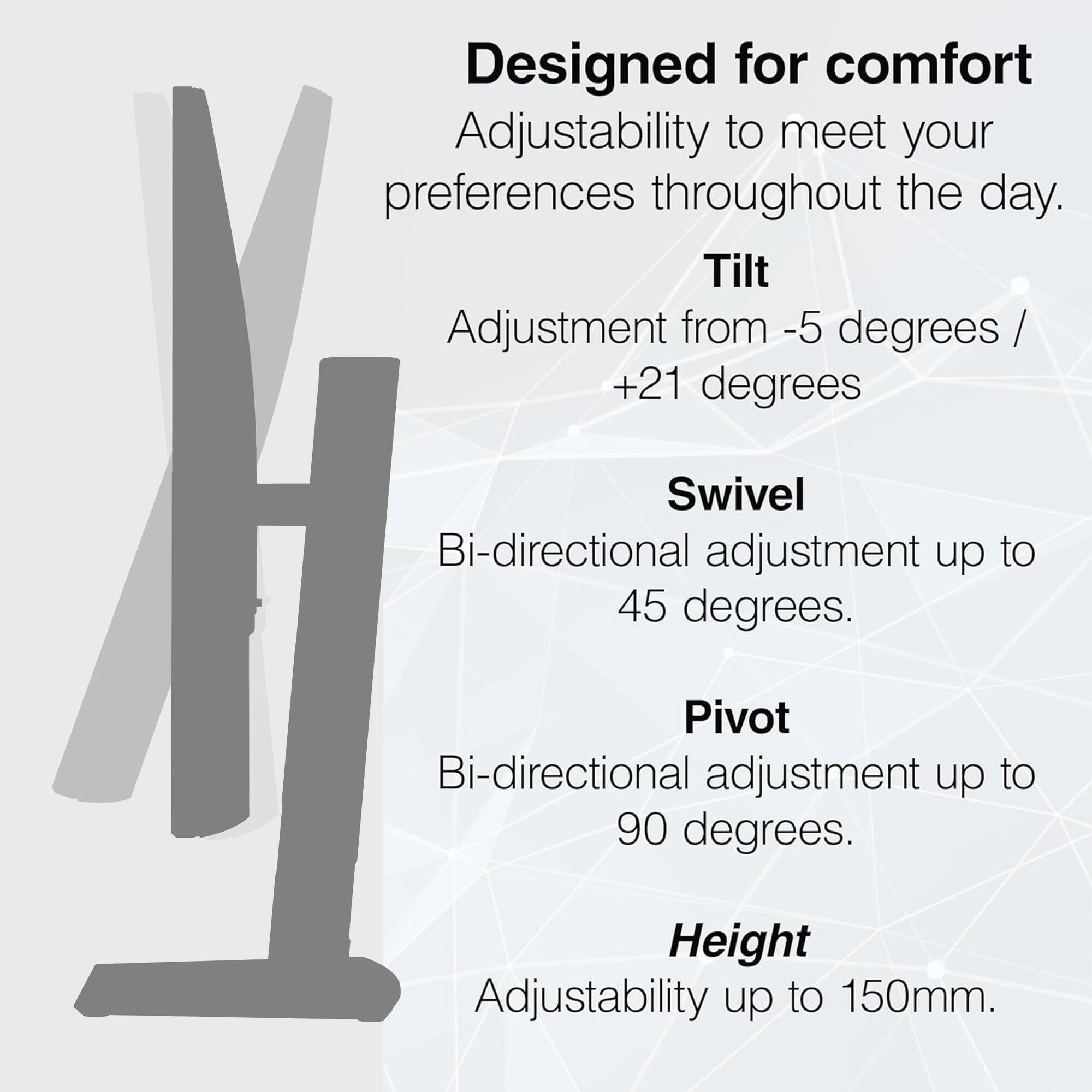 Designed for comfort  
Adjustability to meet your preferences throughout the day.  
Tilt Adjustment from -5 degrees / +21 degrees  
Swivel: Bi-directional adjustment up to 45 degrees.  
Pivot: Bi-directional adjustment up to 90 degrees.  
Height Adjustability up to 150mm.