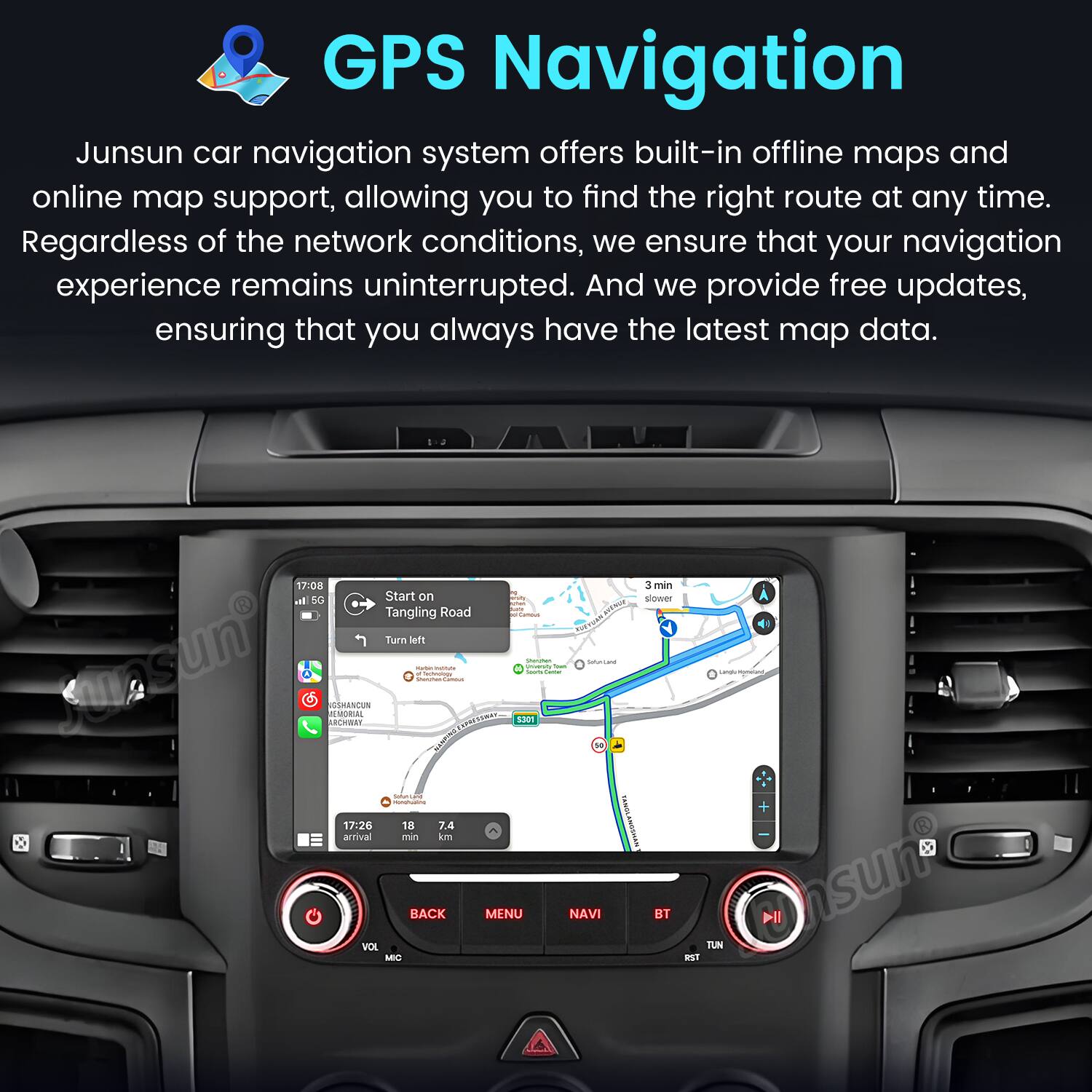 GPS Navigation

Junsun car navigation system offers built-in offline maps and online map support, allowing you to find the right route at any time. Regardless of the network conditions, we ensure that your navigation experience remains uninterrupted. And we provide free updates, ensuring that you always have the latest map data.

17:08 at SG Start on Tangling Road Turn left Junsun SSANCUN REWWA MORA - addaas - | m  
17:26 18 7.4 amrival min - - - I S0 - I 3 muin sower - - + BACK MENU NAVI IST Il VOX MIC TUN WST