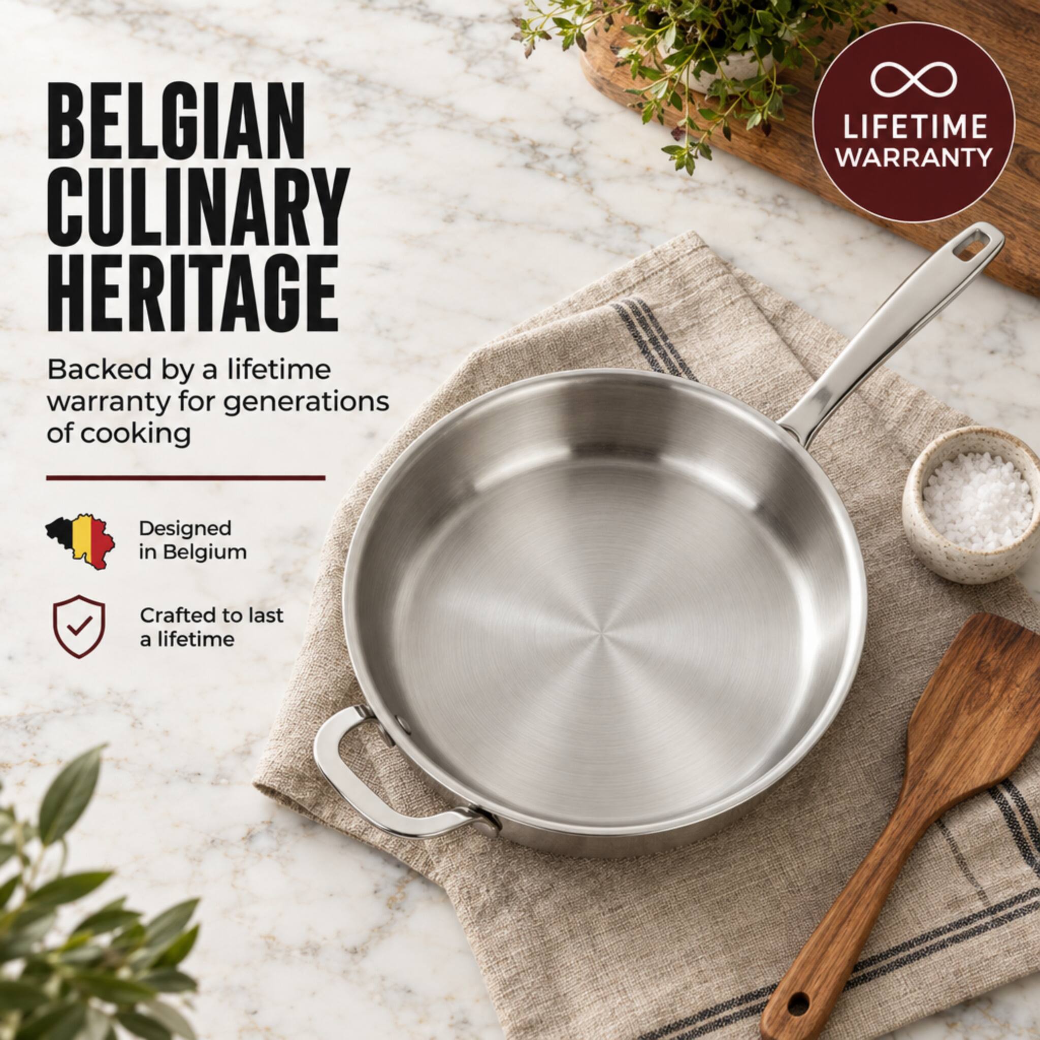 BELGIAN CULINARY HERITAGE  
Backed by a lifetime warranty for generations of cooking  

LIFETIME WARRANTY  

Designed in Belgium  

Crafted to last a lifetime