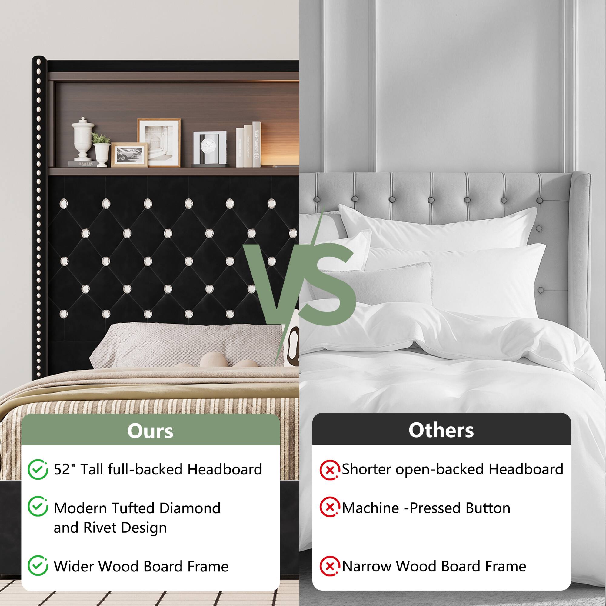 **VS**

**Ours**
- 52" Tall full-backed Headboard
- Modern Tufted Diamond and Rivet Design
- Wider Wood Board Frame

**Others**
- Shorter open-backed Headboard
- Machine-Pressed Button
- Narrow Wood Board Frame