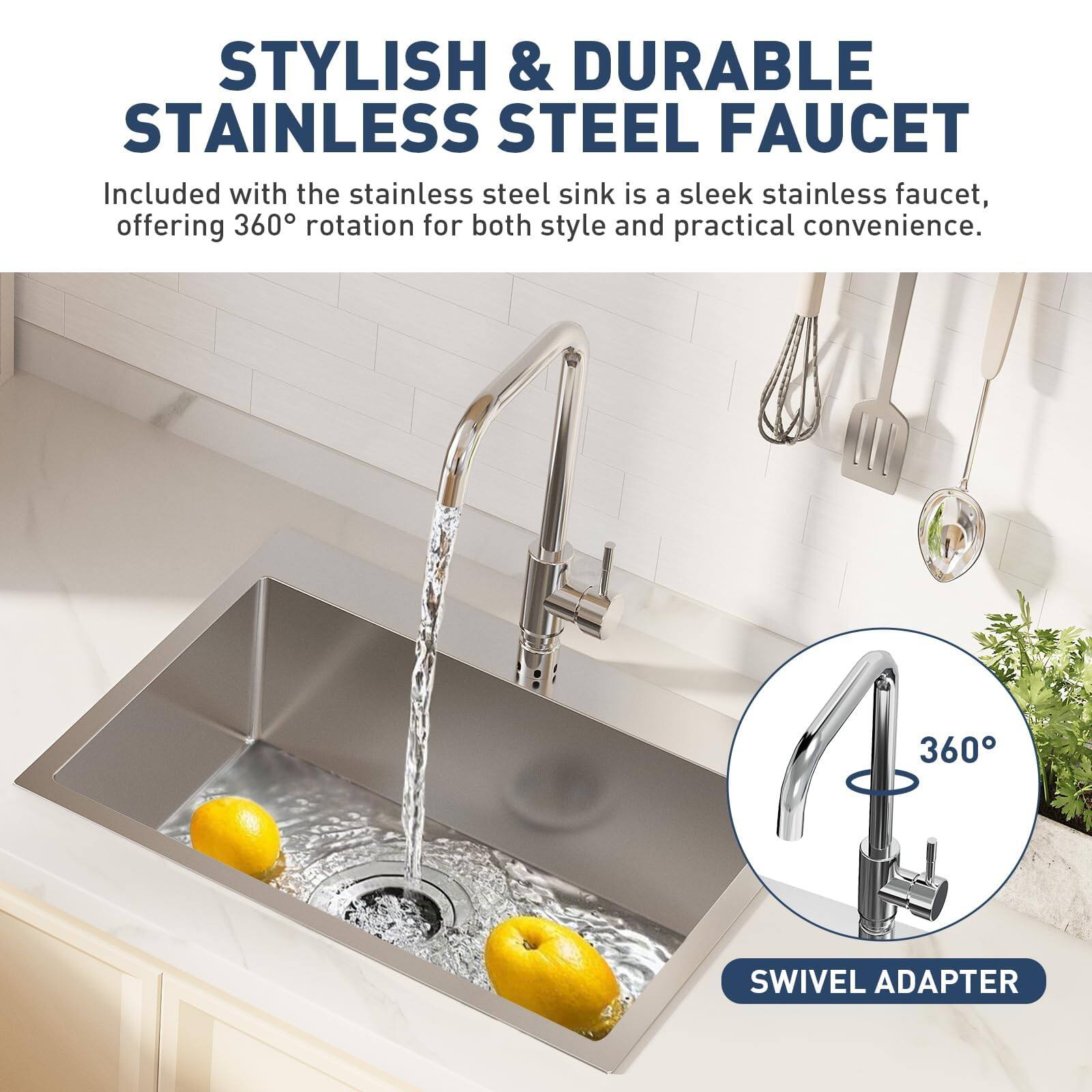 STYLISH & DURABLE STAINLESS STEEL FAUCET

Included with the stainless steel sink is a sleek stainless faucet, offering 360° rotation for both style and practical convenience.

360° SWIVEL ADAPTER