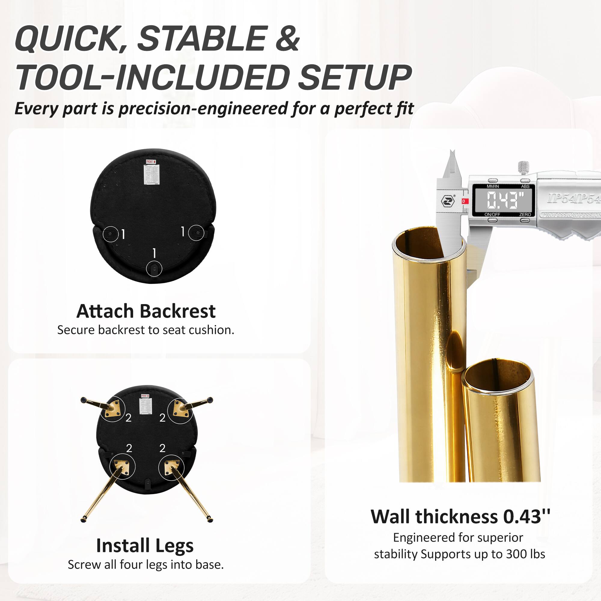 QUICK, STABLE & TOOL-INCLUDED SETUP  
Every part is precision-engineered for a perfect fit

1. Attach Backrest  
Secure backrest to seat cushion.

2. Install Legs  
Screw all four legs into base.

Wall thickness 0.43"  
Engineered for superior stability  
Supports up to 300 lbs