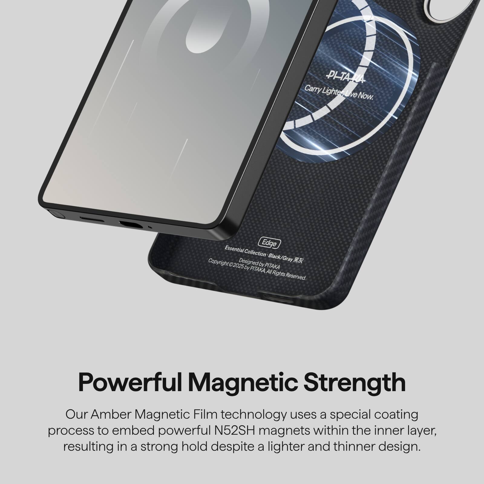 PHARA Carry Lighten Live Now.  
Edge Essential Collection  
Copyright © 2025 by PITAKA  
All Rights Reserved  

Powerful Magnetic Strength  
Our Amber Magnetic Film technology uses a special coating process to embed powerful N52SH magnets within the inner layer, resulting in a strong hold despite a lighter and thinner design.