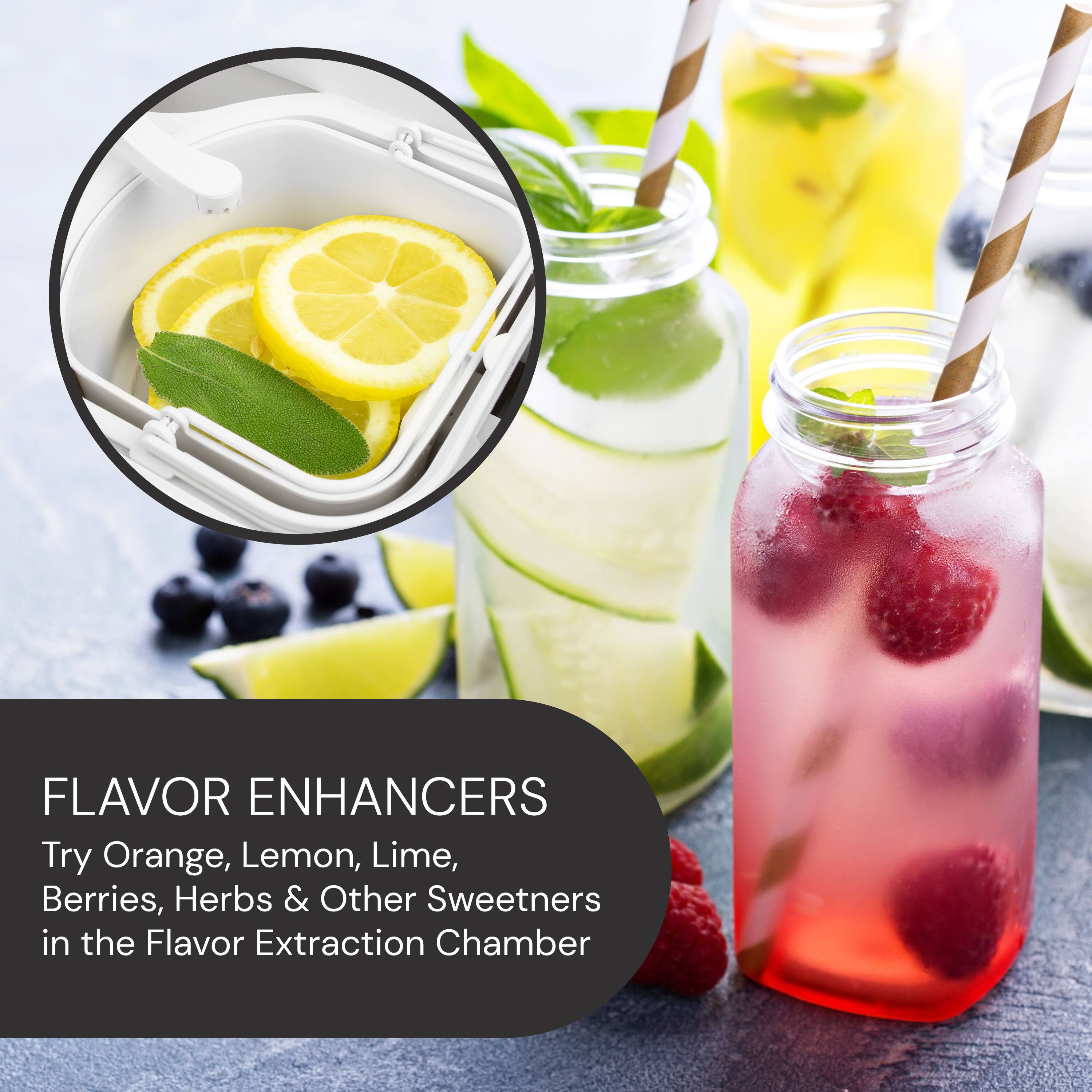 FLAVOR ENHANCERS  
Try Orange, Lemon, Lime, Berries, Herbs & Other Sweeteners in the Flavor Extraction Chamber