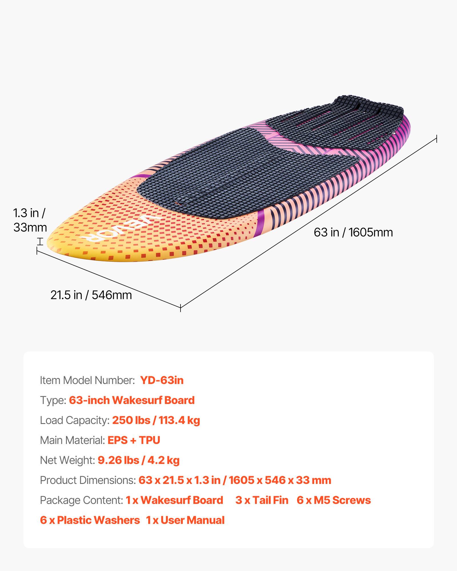 1.3 in / 33mm  
63 in / 1605mm  
21.5 in / 546mm  

Item Model Number: YD-63in  
Type: 63-inch Wakesurf Board  
Load Capacity: 250 lbs / 113.4 kg  
Main Material: EPS + TPU  
Net Weight: 9.26 lbs / 4.2 kg  
Product Dimensions: 63 x 21.5 x 1.3 in / 1605 x 546 x 33 mm  

Package Content:  
1x Wakesurf Board  
3 x Tail Fin  
6 x Plastic Washers  
1x User Manual  
6 x M5 Screws