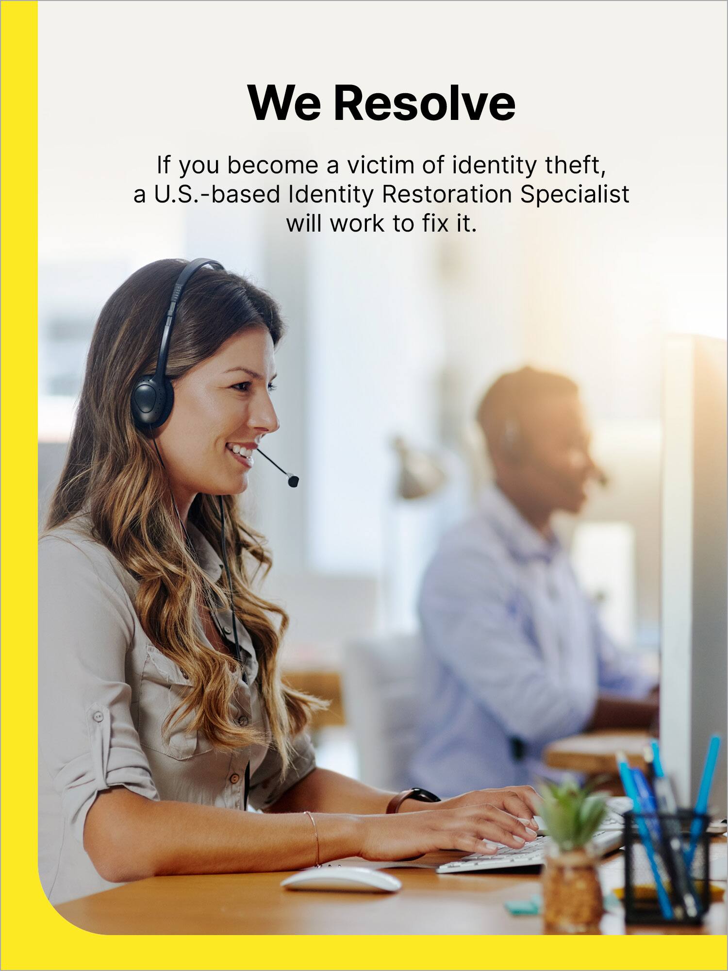 We Resolve If you become a victim of identity theft, a U.S.-based Identity Restoration Specialist will work to fix it.