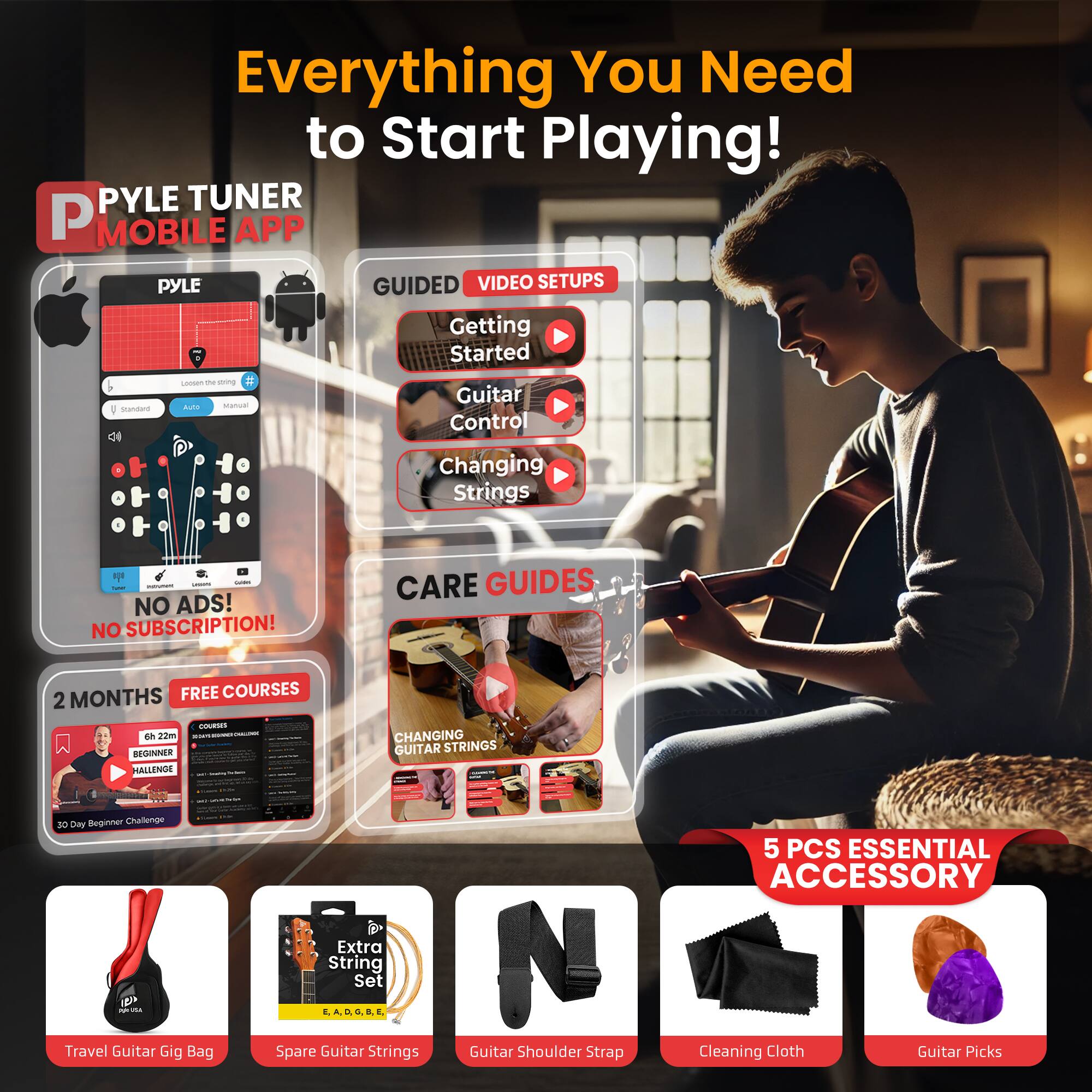Everything You Need to Start Playing!

PYLE TUNER MOBILE APP

PYLE GUIDED VIDEO SETUPS
- Getting Started
- Guitar Control
- Changing Strings

NO ADS! NO SUBSCRIPTION! 2 MONTHS FREE COURSES

CARE GUIDES
- CHANGING GUITAR STRINGS

BEGINNER CHALLENGE

5 PCS ESSENTIAL ACCESSORY
- Travel Guitar Gig Bag
- Spare Guitar Strings
- Guitar Shoulder Strap
- Cleaning Cloth
- Guitar Picks