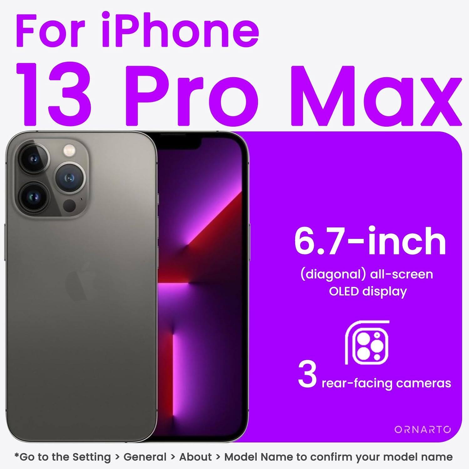 For iPhone 13 Pro Max
6.7-inch (diagonal) all-screen OLED display
3 rear-facing cameras
ORNARTO
*Go to the Setting > General > About > Model Name to confirm your model name