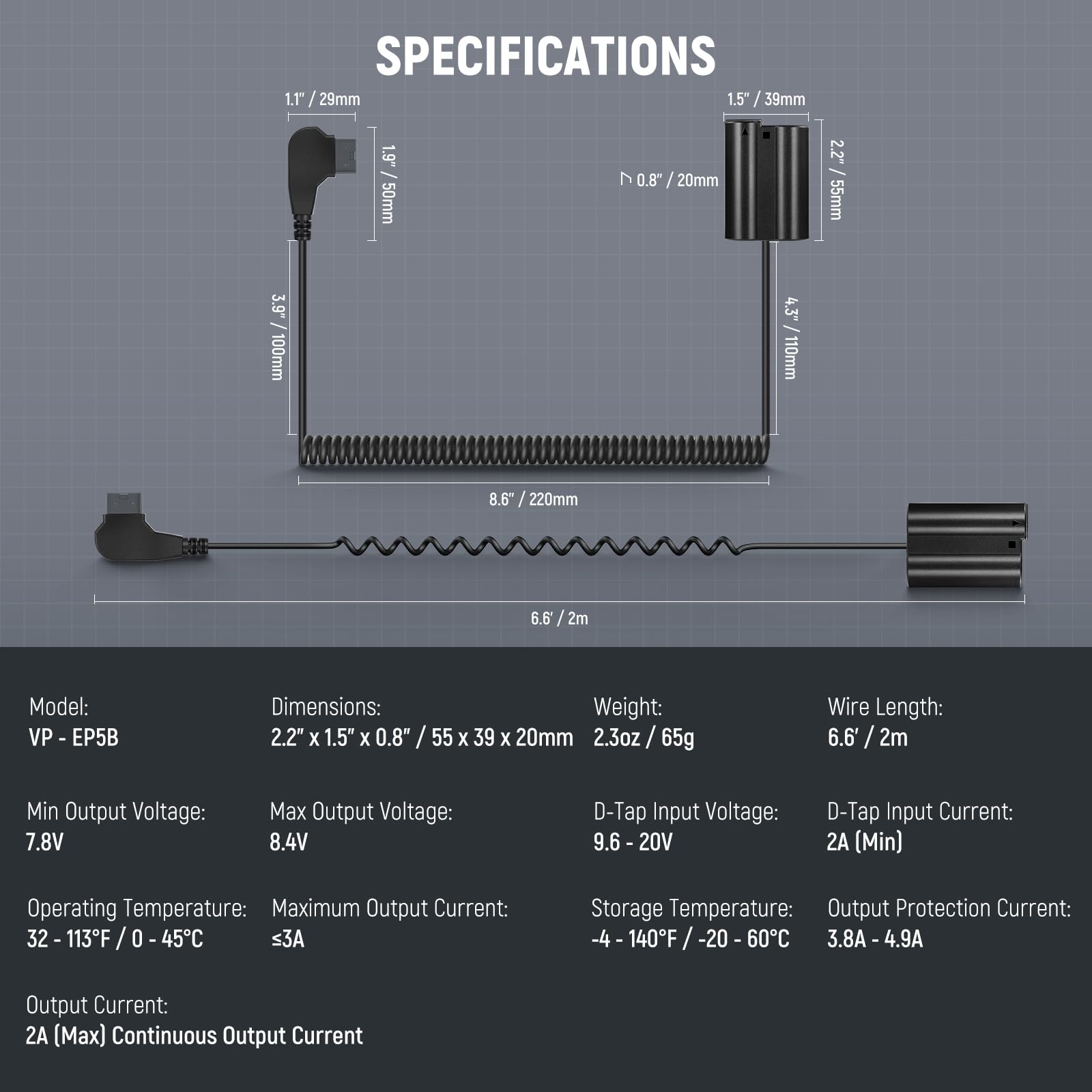 **SPECIFICATIONS**

- **Model:** VP - EP5B

- **Dimensions:** 2.2" x 1.5" x 0.8" / 55 x 39 x 20mm

- **Weight:** 2.3oz / 65g

- **Wire Length:** 6.6' / 2m

- **Min Output Voltage:** 7.8V

- **Max Output Voltage:** 8.4V

- **D-Tap Input Voltage:** 9.6 - 20V

- **D-Tap Input Current:** 2A (Min)

- **Operating Temperature:** 32 - 113°F / 0 - 45°C

- **Maximum Output Current:** ≤3A

- **Storage Temperature:** -4 - 140°F / -20 - 60°C

- **Output Protection Current:** 3.8A - 4.9A

- **Output Current:** 2A (Max) Continuous Output Current

**Dimensions:**
- 1.1" / 29mm
- 1.5" / 39mm
- 0.