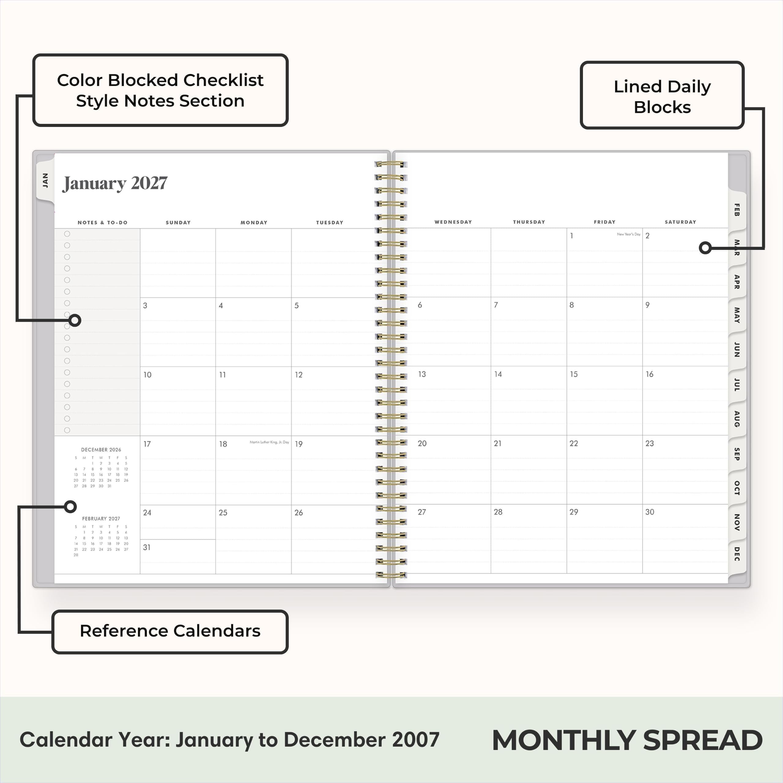 Color Blocked Checklist Style Notes Section

Lined Daily Blocks

January 2027

NOTES & TO-DO

SUNDAY 0 3 10 17 24

MONDAY 1 8 15 22 29

TUESDAY 2 9 16 23 30

WEDNESDAY 5 12 19 26

THURSDAY 6 13 20 27

FRIDAY 7 14 21 28

SATURDAY 1 8 15 22 29

Reference Calendars

Calendar Year: January to December 2007

MONTHLY SPREAD