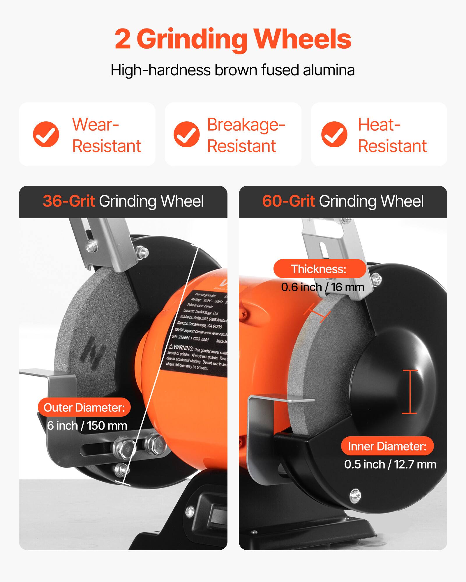 2 Grinding Wheels  
High-hardness brown fused alumina  

- Wear-Resistant  
- Breakage-Resistant  
- Heat-Resistant  

36-Grit Grinding Wheel  
60-Grit Grinding Wheel  

Outer Diameter: 6 inch / 150 mm  
Thickness: 0.6 inch / 16 mm  
Inner Diameter: 0.5 inch / 12.7 mm  

WARNING: Use grinder with caution. Always use proper safety gear. Keep out of reach of children.