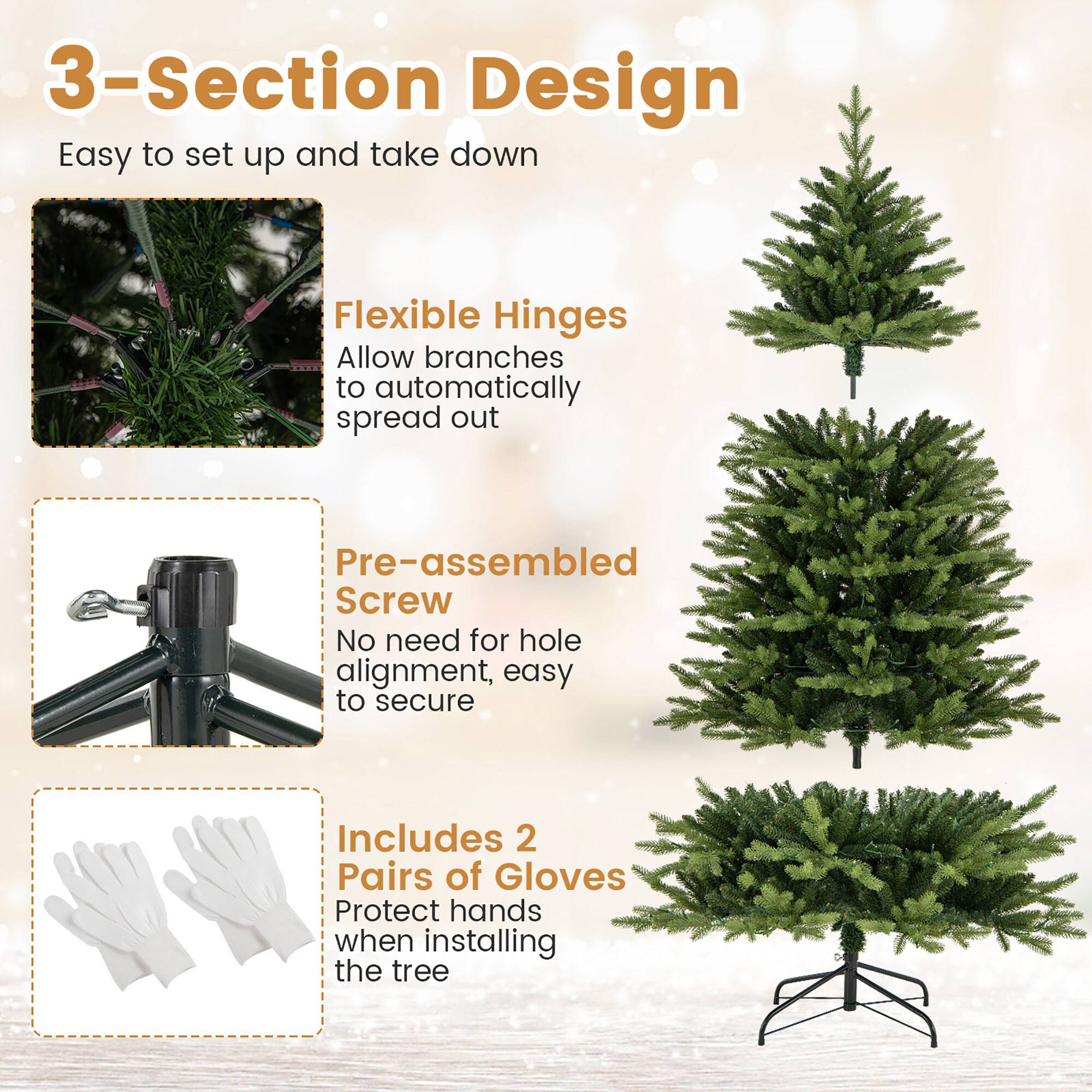 3-Section Design  
Easy to set up and take down  

Flexible Hinges  
Allow branches to automatically spread out  

Pre-assembled Screw  
No need for hole alignment, easy to secure  

Includes 2 Pairs of Gloves  
Protect hands when installing the tree
