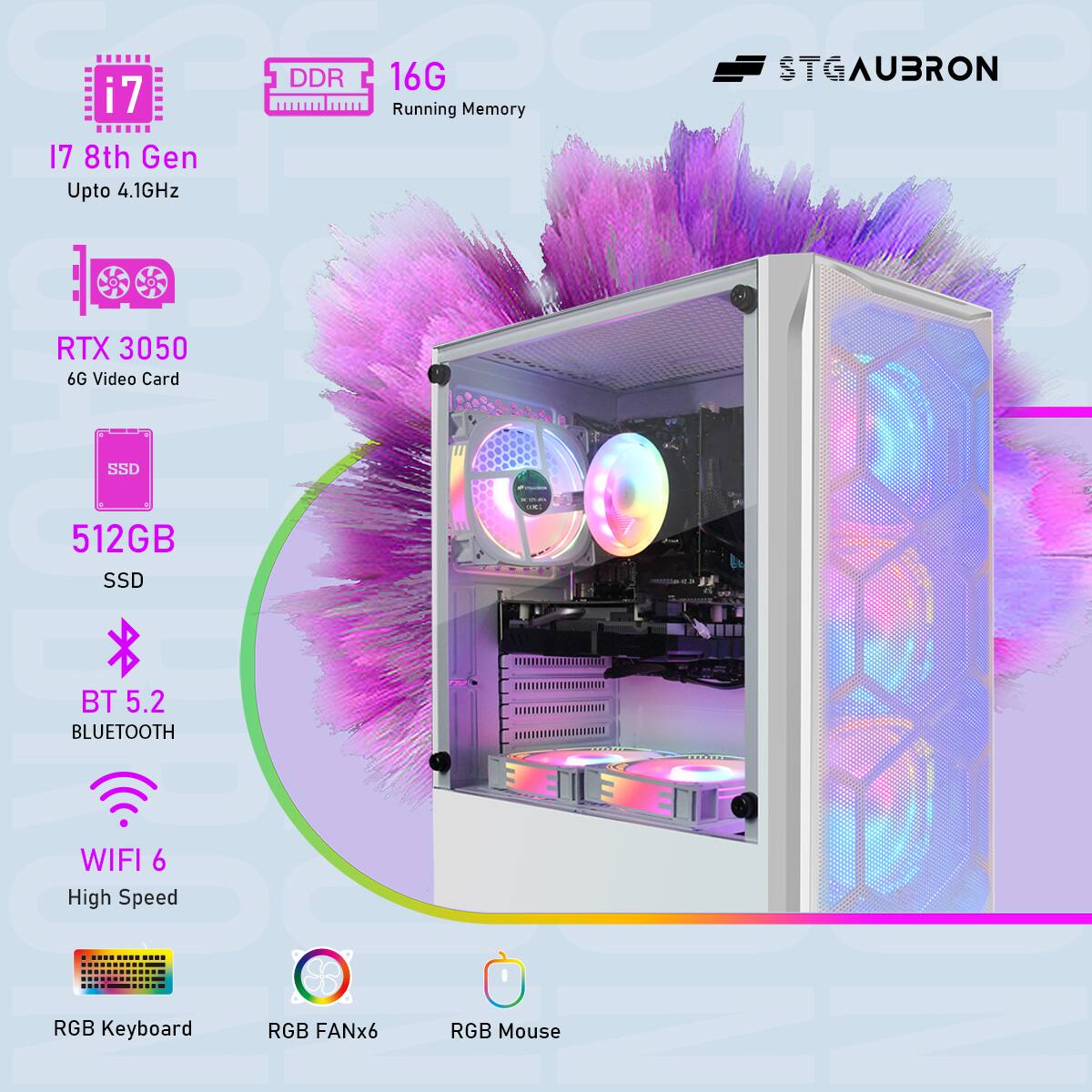 STGAUBRON

i7 8th Gen  
Upto 4.1GHz

DDR 16G  
Running Memory

RTX 3050  
6G Video Card

512GB SSD

BT 5.2  
BLUETOOTH

WIFI 6  
High Speed

RGB Keyboard  
RGB FANx6  
RGB Mouse