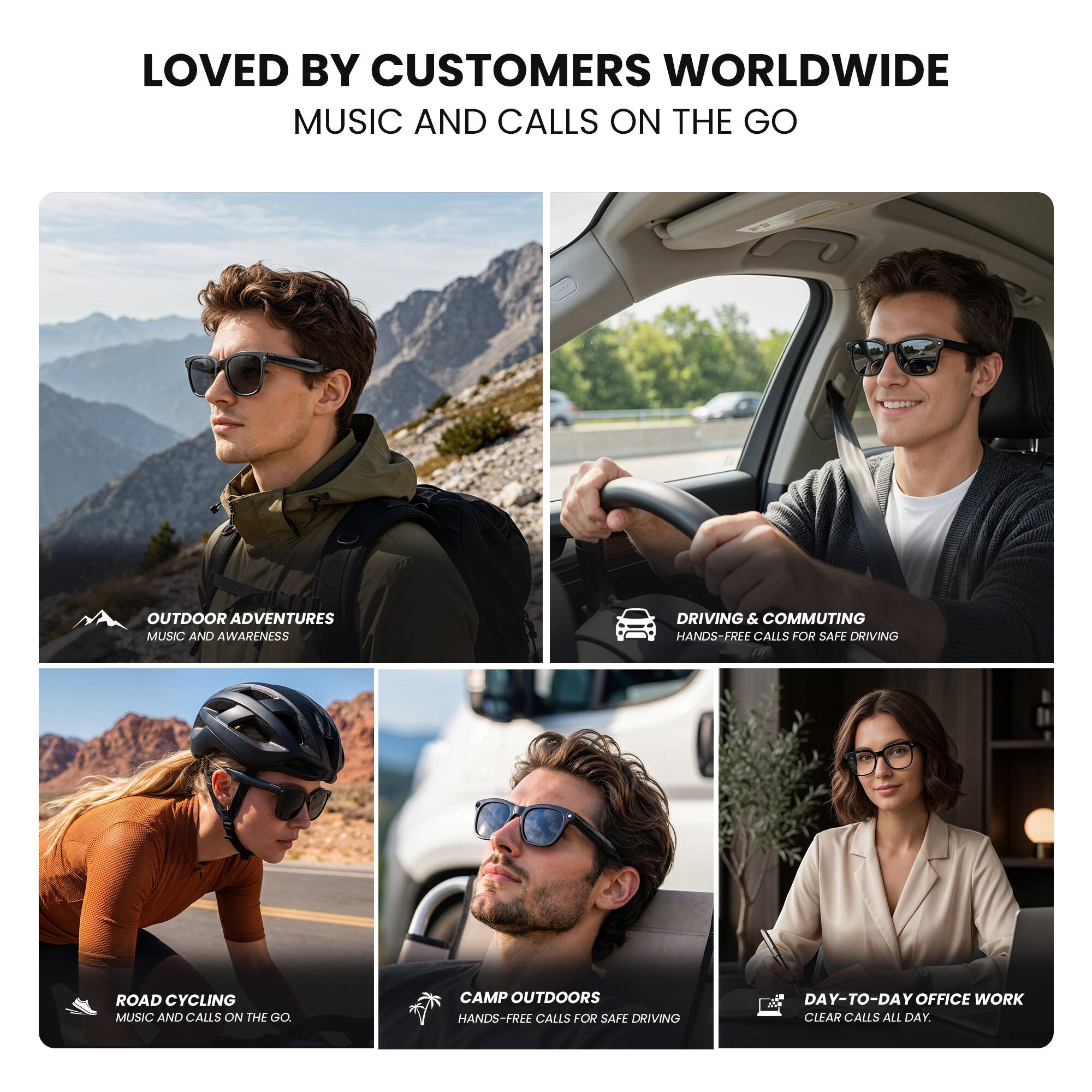 LOVED BY CUSTOMERS WORLDWIDE  
MUSIC AND CALLS ON THE GO  

OUTDOOR ADVENTURES  
MUSIC AND AWARENESS  

DRIVING & COMMUTING  
HANDS-FREE CALLS FOR SAFE DRIVING  

ROAD CYCLING  
MUSIC AND CALLS ON THE GO  

CAMP OUTDOORS  
HANDS-FREE CALLS FOR SAFE DRIVING  

DAY-TO-DAY OFFICE WORK  
CLEAR CALLS ALL DAY