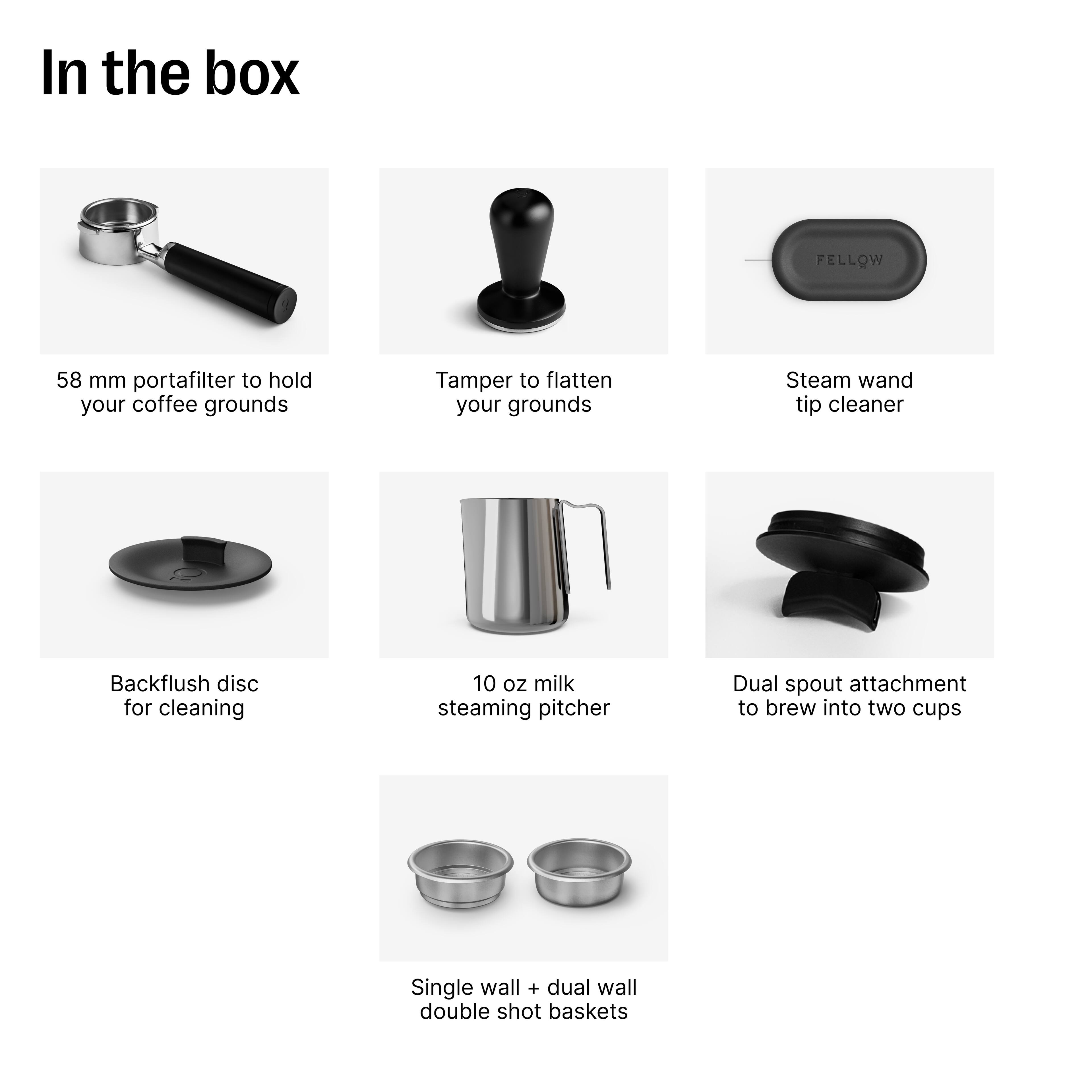 In the box:

- 58 mm portafilter to hold your coffee grounds
- Tamper to flatten your grounds
- Steam wand tip cleaner
- Backflush disc for cleaning
- 10 oz milk steaming pitcher
- Dual spout attachment to brew into two cups
- Single wall + dual wall double shot baskets