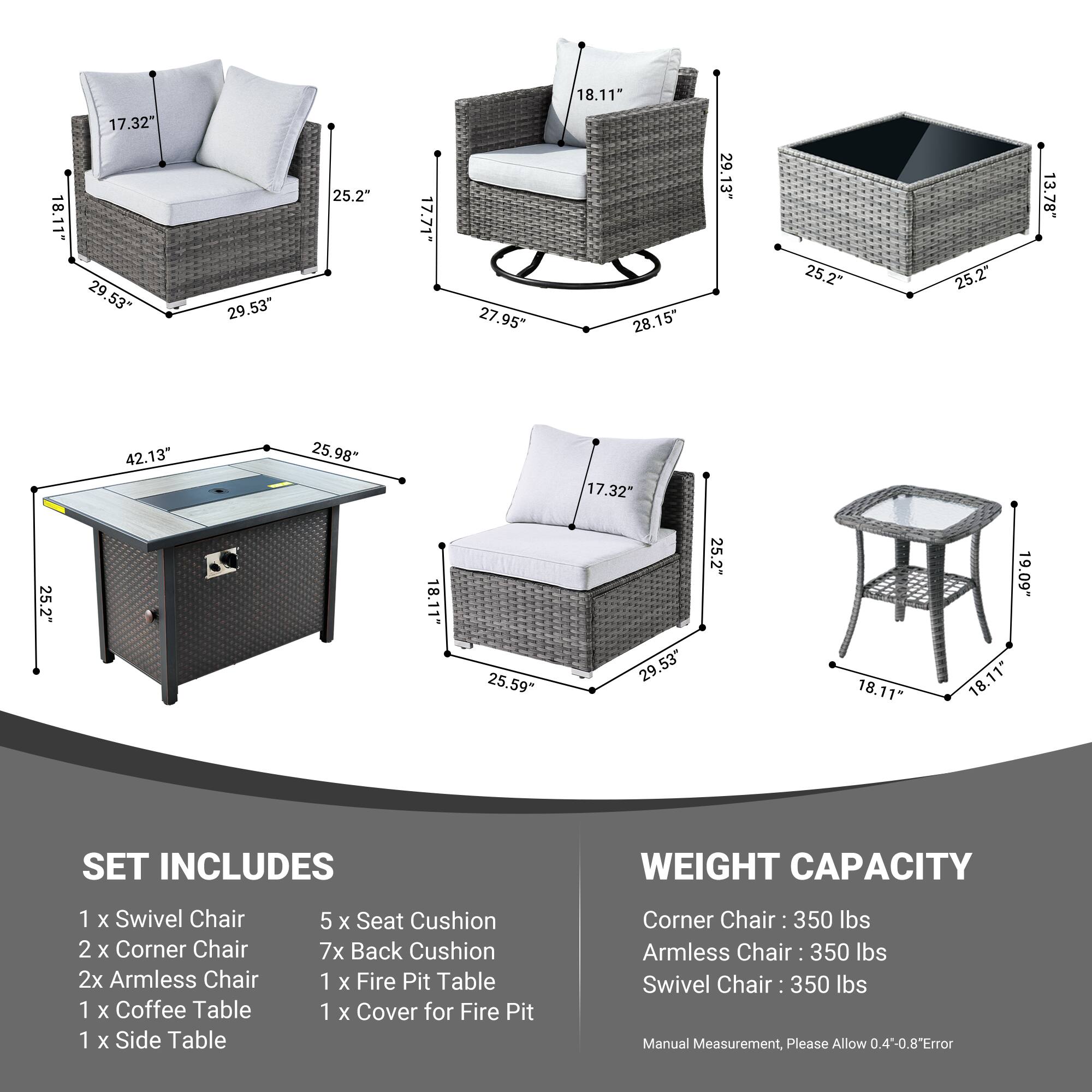 18.11" 17.32" 29.53" 29.53" 25.2" 17.71" 27.95" 18.11" 28.15" 29.13" 25.2" 25.2" 13.78" 42.13" 25.98" 17.32" 25.2" 18.11" 25.59" 29.53" 25.2" 18.11" 19.09" 18.11*

SET INCLUDES
1 x Swivel Chair
2 x Corner Chair
2 x Armless Chair
1 x Coffee Table
1 x Side Table
5 x Seat Cushion
7 x Back Cushion
1 x Fire Pit Table
1 x Cover for Fire Pit

WEIGHT CAPACITY
Corner Chair: 350 lbs
Armless Chair: 350 lbs
Swivel Chair: 350 lbs

Manual Measurement, Please