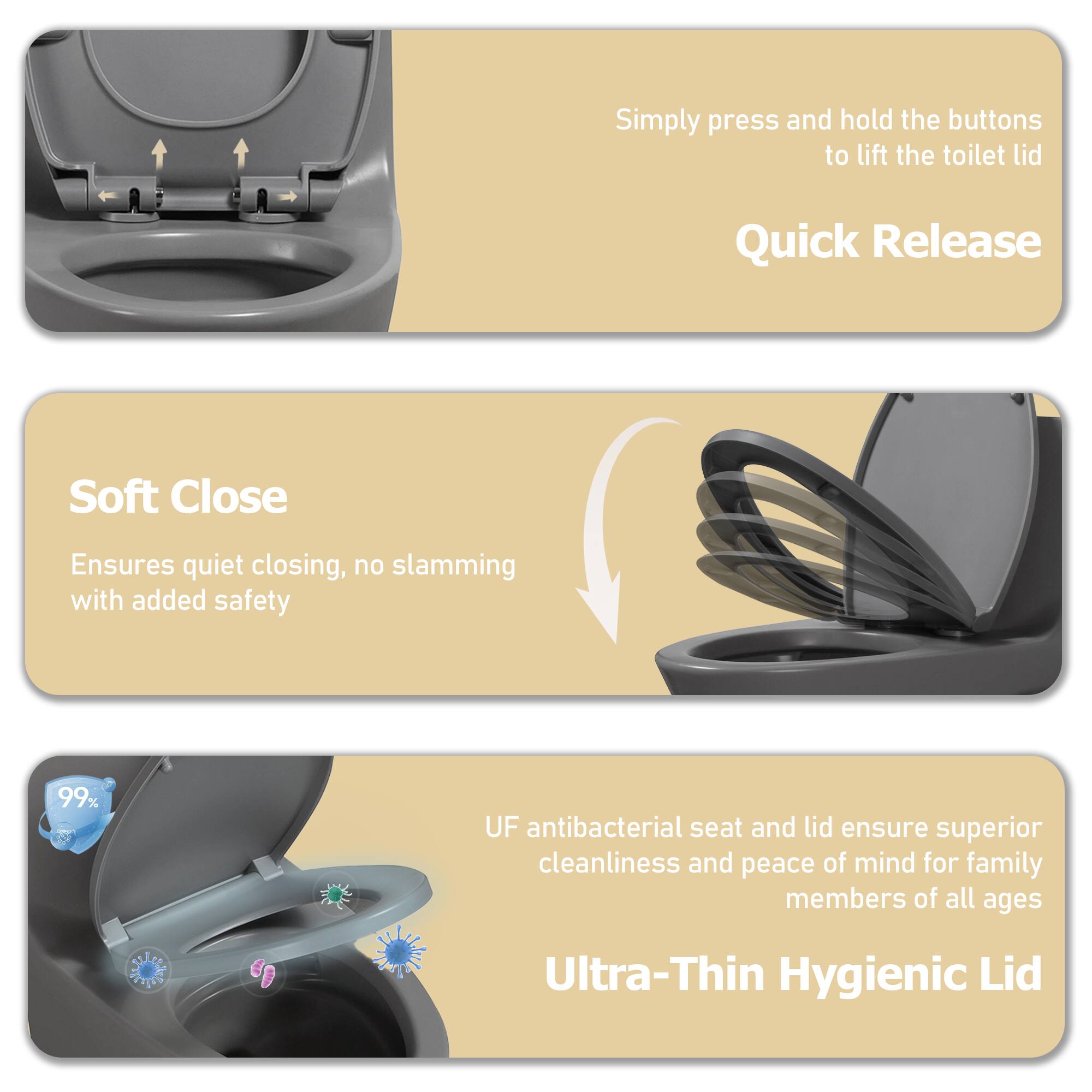 - Simply press and hold the buttons to lift the toilet lid
- Quick Release
- Soft Close
  - Ensures quiet closing, no slamming with added safety
- 99% UF antibacterial seat and lid ensure superior cleanliness and peace of mind for family members of all ages
- Ultra-Thin Hygienic Lid