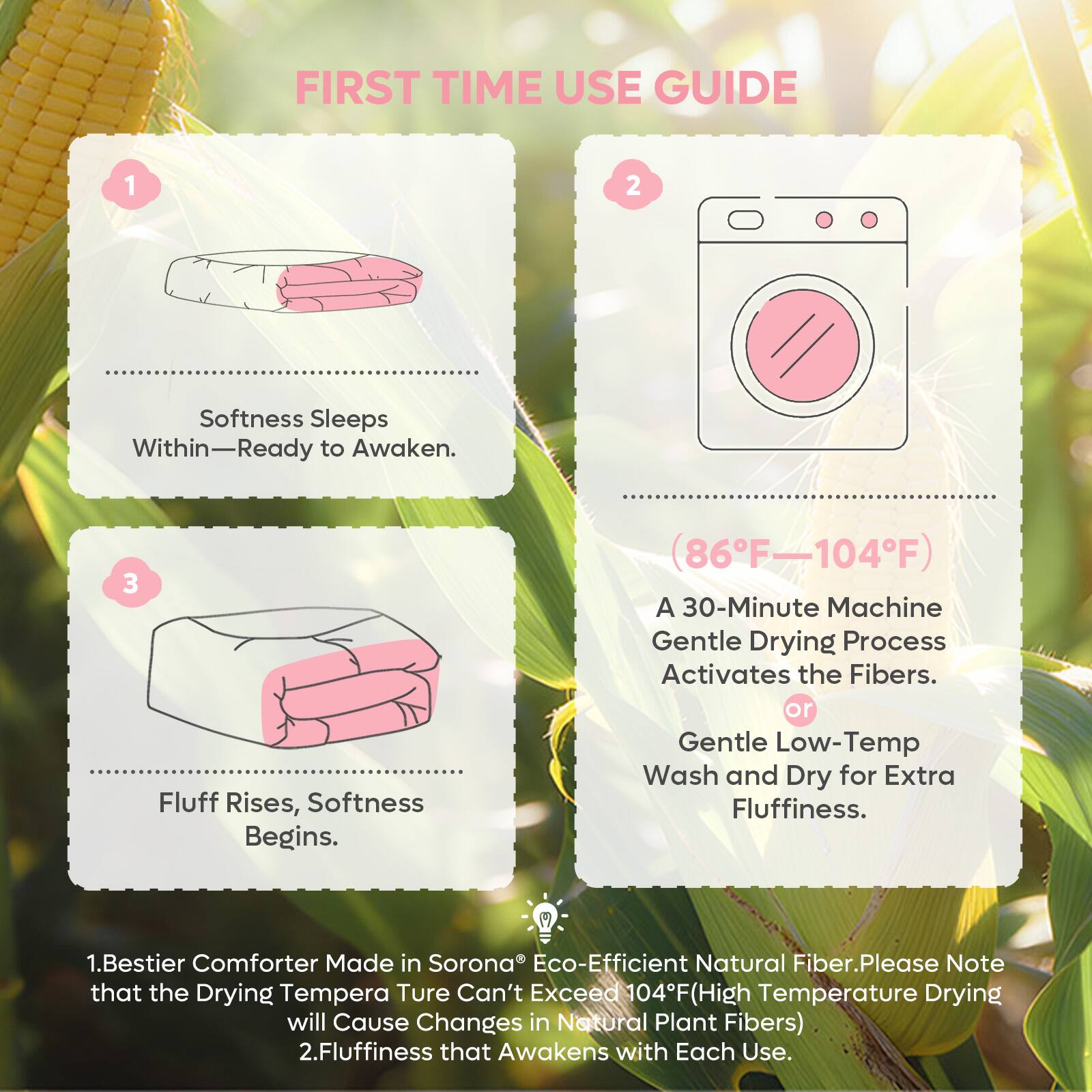 FIRST TIME USE GUIDE

1. Softness Sleeps Within—Ready to Awaken.

2. (86°F–104°F) A 30-Minute Machine Gentle Drying Process Activates the Fibers. or Gentle Low-Temp Wash and Dry for Extra Fluffiness.

3. Fluff Rises, Softness Begins.

1. Bestier Comforter Made in Sorona® Eco-Efficient Natural Fiber. Please Note that the Drying Temperature Can't Exceed 104°F (High Temperature Drying will Cause Changes in Natural Plant Fibers)

2. Fluffiness that Awakens with Each Use.