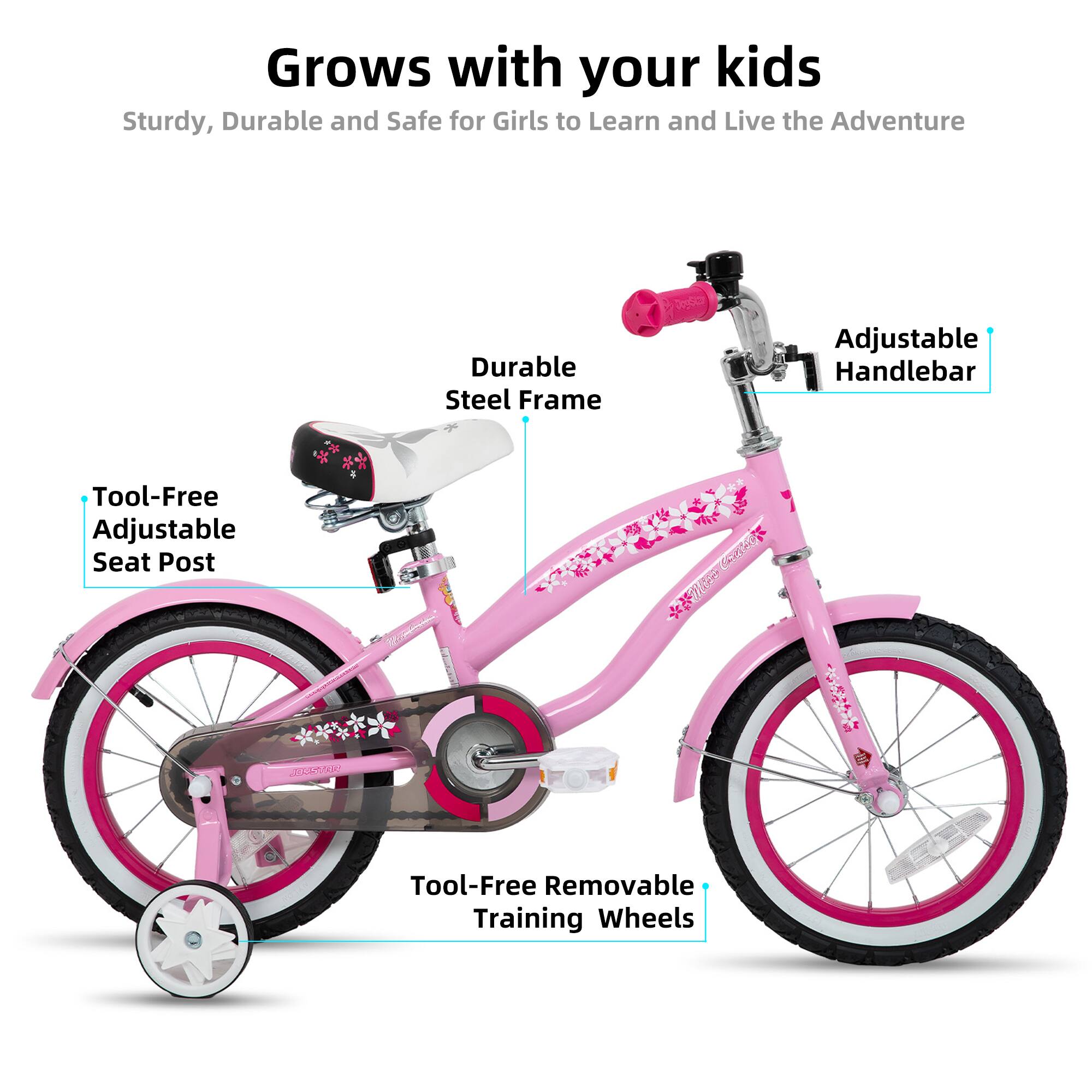 Grows with your kids  
Sturdy, Durable and Safe for Girls to Learn and Live the Adventure  

- Durable Steel Frame  
- Adjustable Handlebar  
- Tool-Free Adjustable Seat Post  
- Tool-Free Removable Training Wheels