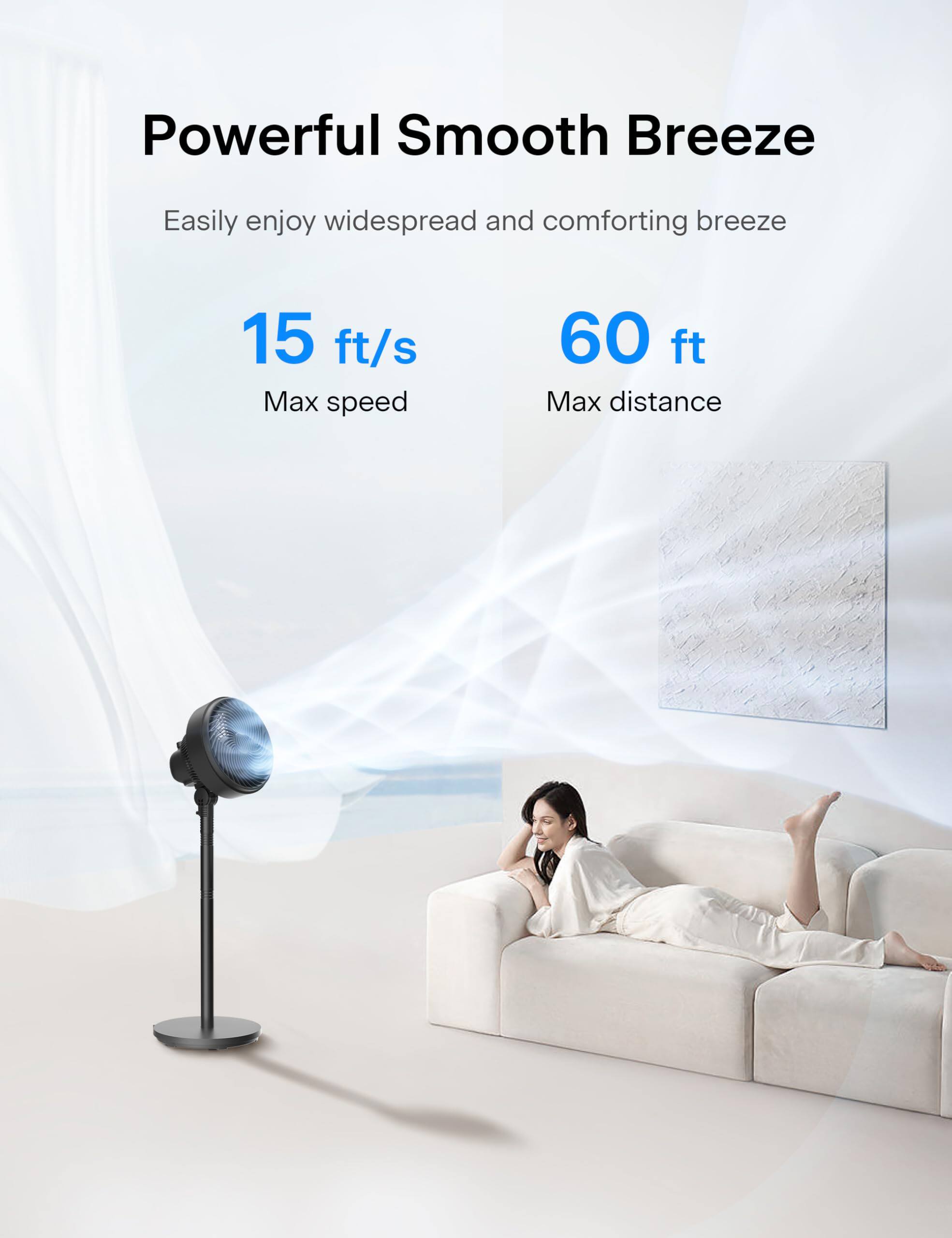 Powerful Smooth Breeze  
Easily enjoy widespread and comforting breeze  

15 ft/s  
Max speed  

60 ft  
Max distance
