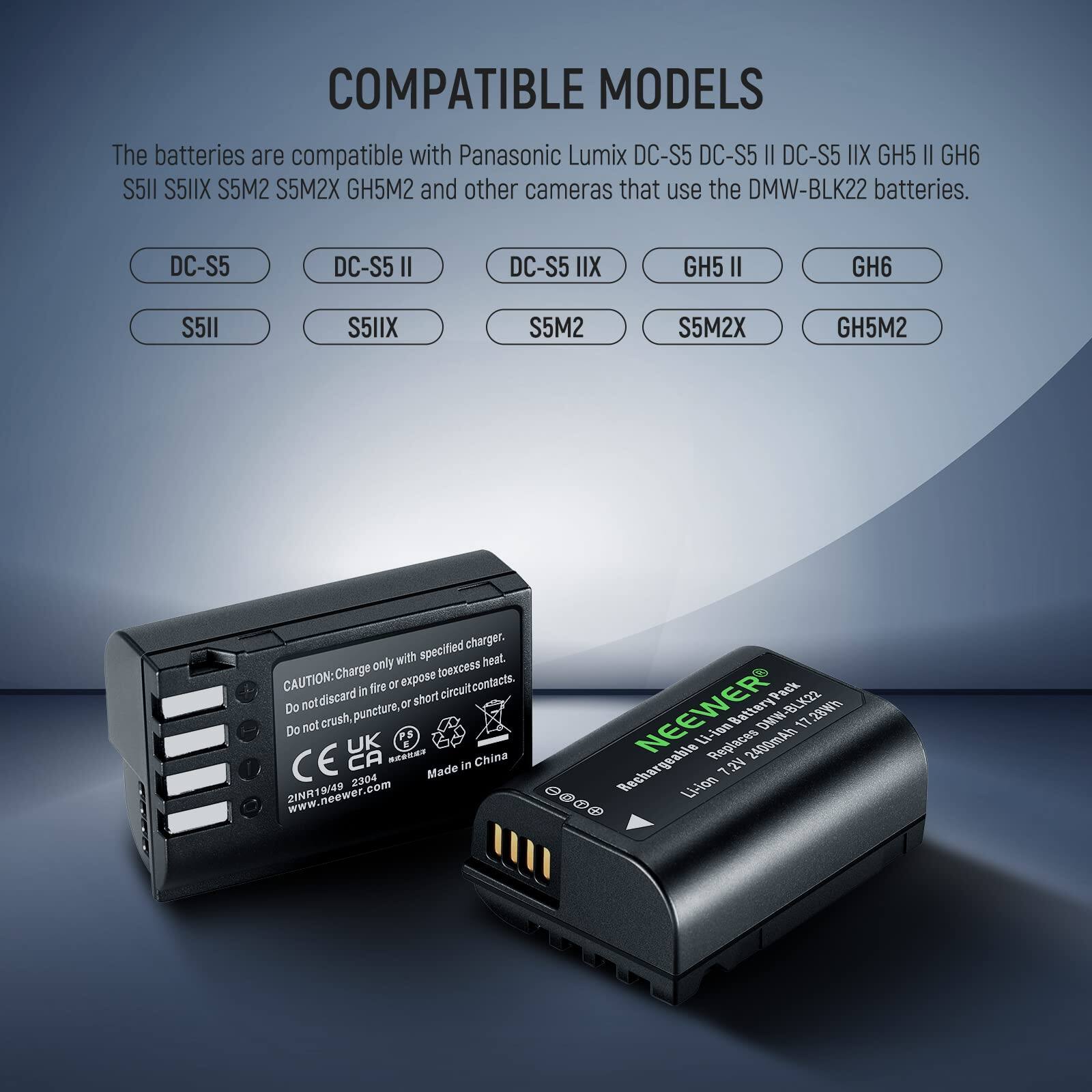 COMPATIBLE MODELS

The batteries are compatible with Panasonic Lumix DC-S5 DC-S5 II DC-S5 XII GH5 II GH6 S5I1 S5IIX S5M2 S5M2X GH5M2 and other cameras that use the DMW-BLK22 batteries.

- DC-S5
- DC-S5 II
- DC-S5 XII
- GH5 II
- GH6
- S5I1
- S5IIX
- S5M2
- S5M2X
- GH5M2

CAUTION: Charge only with specified charger. Do not expose to excess heat. Do not crush, puncture, or short circuit. Do not discard in fire or expose contacts.

NEEWER 7.2V 2400mAh Rechargeable Li-ion Battery Pack DMW-BLK22

Made in China

www.neewer.com
